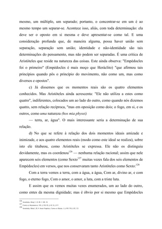 mesmo, um múltiplo, um separado; portanto, o concentrar-se em um é ao
mesmo tempo um separar-se. Acontece isso, aliás, com toda determinação: ela
deve ser o oposto em si mesma e deve apresentar-se como tal. E uma
consideração profunda que, de maneira alguma, possa haver união sem
separação, separação sem união; identidade e não-identidade são tais
determinações do pensamento, mas não podem ser separadas. É uma crítica de
Aristóteles que reside na natureza das coisas. Este ainda observa: "Empédocles
foi o primeiro" (Empédocles é mais moço que Heráclito) "que afirmou tais
princípios quando pôs o princípio do movimento, não como um, mas como
diversos e opostos".
c) Já dissemos que os momentos reais são os quatro elementos
conhecidos. Mas Aristóteles ainda acrescenta: "Ele não utiliza a estes como
quatro", indiferentes, colocados um ao lado do outro, como quando nós dizemos
quatro, sem relação recíproca, "mas em oposição como dois; o fogo, em si, e os
outros, como uma natureza (hos mia physei)
— terra, ar, água". O mais interessante seria a determinação de sua
relação.
d) No que se refere à relação dos dois momentos ideais amizade e
inimizade, e aos quatro elementos reais (modo como este ideal se realiza), sobre
isto ele titubeou, como Aristóteles se expressa. Ele não os distinguiu
devidamente, mas os coordenou126
— nenhuma relação racional; assim que nele
aparecem seis elementos (como Sexto127
muitas vezes fala dos seis elementos de
Empédocles) em versos, que nos conservaram tanto Aristóteles como Sexto:128
Com a terra vemos a terra, com a água, a água, Com ar, divino ar, e com
fogo, o eterno fogo, Com o amor, o amor, a luta, com a triste luta.
E assim que os vemos muitas vezes enumerados, um ao lado do outro,
como entes da mesma dignidade; mas é óbvio por si mesmo que Empédocles
126
Aristóteles, Metaf., I, 8; III, 1; XII, 10.
127
Contra os Matemáticos, VII, § 120; IX, § 10; X, § 317.
128
Aristóteles, Metaf., III, 4; Sexto Empírico, Contra os Matem., I, § 303; VII, § 92, 121.
 