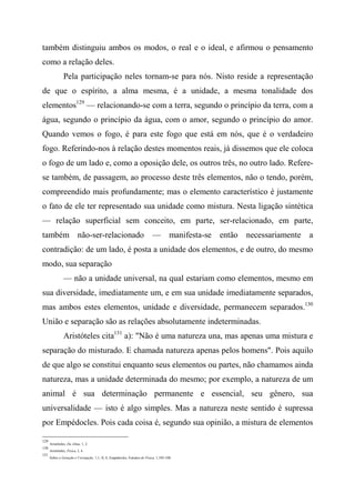 também distinguiu ambos os modos, o real e o ideal, e afirmou o pensamento
como a relação deles.
Pela participação neles tornam-se para nós. Nisto reside a representação
de que o espírito, a alma mesma, é a unidade, a mesma tonalidade dos
elementos129
— relacionando-se com a terra, segundo o princípio da terra, com a
água, segundo o princípio da água, com o amor, segundo o princípio do amor.
Quando vemos o fogo, é para este fogo que está em nós, que é o verdadeiro
fogo. Referindo-nos à relação destes momentos reais, já dissemos que ele coloca
o fogo de um lado e, como a oposição dele, os outros três, no outro lado. Refere-
se também, de passagem, ao processo deste três elementos, não o tendo, porém,
compreendido mais profundamente; mas o elemento característico é justamente
o fato de ele ter representado sua unidade como mistura. Nesta ligação sintética
— relação superficial sem conceito, em parte, ser-relacionado, em parte,
também não-ser-relacionado — manifesta-se então necessariamente a
contradição: de um lado, é posta a unidade dos elementos, e de outro, do mesmo
modo, sua separação
— não a unidade universal, na qual estariam como elementos, mesmo em
sua diversidade, imediatamente um, e em sua unidade imediatamente separados,
mas ambos estes elementos, unidade e diversidade, permanecem separados.130
União e separação são as relações absolutamente indeterminadas.
Aristóteles cita131
a): "Não é uma natureza una, mas apenas uma mistura e
separação do misturado. E chamada natureza apenas pelos homens". Pois aquilo
de que algo se constitui enquanto seus elementos ou partes, não chamamos ainda
natureza, mas a unidade determinada do mesmo; por exemplo, a natureza de um
animal é sua determinação permanente e essencial, seu gênero, sua
universalidade — isto é algo simples. Mas a natureza neste sentido é supressa
por Empédocles. Pois cada coisa é, segundo sua opinião, a mistura de elementos
129
Aristóteles, Da Alma, 1, 2.
130
Aristóteles, Física, I, 4.
131
Sobre a Geração e Corrupção, 1,1; II, 6; Empédocles, Estratos de Física, 1,105-108.
 