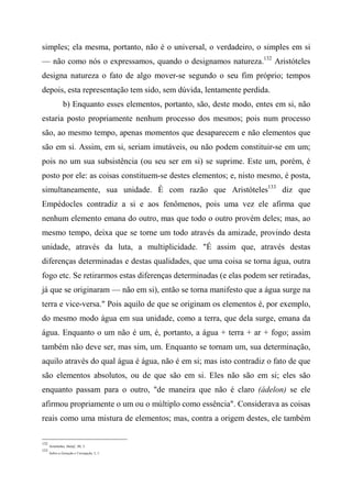 simples; ela mesma, portanto, não é o universal, o verdadeiro, o simples em si
— não como nós o expressamos, quando o designamos natureza.132
Aristóteles
designa natureza o fato de algo mover-se segundo o seu fim próprio; tempos
depois, esta representação tem sido, sem dúvida, lentamente perdida.
b) Enquanto esses elementos, portanto, são, deste modo, entes em si, não
estaria posto propriamente nenhum processo dos mesmos; pois num processo
são, ao mesmo tempo, apenas momentos que desaparecem e não elementos que
são em si. Assim, em si, seriam imutáveis, ou não podem constituir-se em um;
pois no um sua subsistência (ou seu ser em si) se suprime. Este um, porém, é
posto por ele: as coisas constituem-se destes elementos; e, nisto mesmo, é posta,
simultaneamente, sua unidade. É com razão que Aristóteles133
diz que
Empédocles contradiz a si e aos fenômenos, pois uma vez ele afirma que
nenhum elemento emana do outro, mas que todo o outro provém deles; mas, ao
mesmo tempo, deixa que se torne um todo através da amizade, provindo desta
unidade, através da luta, a multiplicidade. "É assim que, através destas
diferenças determinadas e destas qualidades, que uma coisa se torna água, outra
fogo etc. Se retirarmos estas diferenças determinadas (e elas podem ser retiradas,
já que se originaram — não em si), então se torna manifesto que a água surge na
terra e vice-versa." Pois aquilo de que se originam os elementos é, por exemplo,
do mesmo modo água em sua unidade, como a terra, que dela surge, emana da
água. Enquanto o um não é um, é, portanto, a água + terra + ar + fogo; assim
também não deve ser, mas sim, um. Enquanto se tornam um, sua determinação,
aquilo através do qual água é água, não é em si; mas isto contradiz o fato de que
são elementos absolutos, ou de que são em si. Eles não são em si; eles são
enquanto passam para o outro, "de maneira que não é claro (ádelon) se ele
afirmou propriamente o um ou o múltiplo como essência". Considerava as coisas
reais como uma mistura de elementos; mas, contra a origem destes, ele também
132
Aristóteles, Melaf., III, 3.
133
Sobre a Geração e Corrupção, I, 1.
 