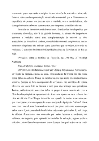 novamente pensa que tudo se origina do um através da amizade e inimizade.
Esta é a natureza da representação sintetizadora como tal, que a falta comum de
capacidade de pensar ora procura reter a unidade, ora a multiplicidade, não
conseguindo unir ambos os pensamentos; um é supresso e também não um.
Estes são os momentos mais importantes. Empédocles é mais poético que
claramente filosófico; não é de grande interesse. A síntese de Empédocles
pertence a Heráclito como uma complementação da relação. A idéia
especulativa de Heráclito é também, na realidade como tal, um processo; mas os
momentos singulares não existem como conceitos que se opõem, não estão na
realidade. O conceito de síntese de Empédocles ainda se faz valer até os dias de
hoje.
(Preleções sobra a História da Filosofia, pp. 346-353) 2. Friedrich
Nietzsche
Trad. de Rubens Rodrigues Torres Filho
EMPÉDOCLES É DE família agonal; em Olímpia fez sensação. Apresentava-
se vestido de púrpura, cingido de ouro, com sandálias de bronze nos pés e uma
coroa délica na cabeça. Usava os cabelos longos; seu rosto era imutavelmente
sombrio. Sempre se fazia acompanhar de servidores. Em sacrifício de vitória,
ofereceu um touro feito de farinha e mel, para não infringir seus princípios.
Tentou, evidentemente, converter todos os gregos à nova maneira de viver e
filosofar dos pitagóricos; aparentemente, tratava-se apenas de uma reforma dos
ritos sacrificiais. Em Olímpia incumbiu um rapsodo de cantar seus catharmes
que começavam por uma apóstrofe a seus amigos de Agrigento: "Adeus! Não é
mais como mortal, mas é como deus imortal que passo entre vós, venerado por
todos, como é justo, ornado de bandeirolas e de verdes guirlandas. E, mal chego
às cidades florescentes, sou venerado por todos, homens e mulheres; aos
milhares, me seguem, para aprender o caminho da salvação, alguns pedindo
oráculos, outros fórmulas que curem tantas doenças das quais sofreram os cruéis
 