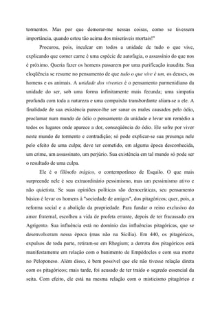 tormentos. Mas por que demorar-me nessas coisas, como se tivessem
importância, quando estou tão acima dos miseráveis mortais!"
Procurou, pois, inculcar em todos a unidade de tudo o que vive,
explicando que comer carne é uma espécie de autofagia, o assassínio do que nos
é próximo. Queria fazer os homens passarem por uma purificação inaudita. Sua
eloqüência se resume no pensamento de que tudo o que vive é um, os deuses, os
homens e os animais. A unidade dos viventes é o pensamento parmenidiano da
unidade do ser, sob uma forma infinitamente mais fecunda; uma simpatia
profunda com toda a natureza e uma compaixão transbordante aliam-se a ele. A
finalidade de sua existência parece-lhe ser sanar os males causados pelo ódio,
proclamar num mundo de ódio o pensamento da unidade e levar um remédio a
todos os lugares onde aparece a dor, conseqüência do ódio. Ele sofre por viver
neste mundo de tormento e contradição; só pode explicar-se sua presença nele
pelo efeito de uma culpa; deve ter cometido, em alguma época desconhecida,
um crime, um assassinato, um perjúrio. Sua existência em tal mundo só pode ser
o resultado de uma culpa.
Ele é o filósofo trágico, o contemporâneo de Esquilo. O que mais
surpreende nele é seu extraordinário pessimismo, mas um pessimismo ativo e
não quietista. Se suas opiniões políticas são democráticas, seu pensamento
básico é levar os homens à "sociedade de amigos", dos pitagóricos; quer, pois, a
reforma social e a abolição da propriedade. Para fundar o reino exclusivo do
amor fraternal, escolheu a vida de profeta errante, depois de ter fracassado em
Agrigento. Sua influência está no domínio das influências pitagóricas, que se
desenvolveram nessa época (mas não na Sicília). Em 440, os pitagóricos,
expulsos de toda parte, retiram-se em Rhegium; a derrota dos pitagóricos está
manifestamente em relação com o banimento de Empédocles e com sua morte
no Peloponeso. Além disso, é bem possível que ele não tivesse relação direta
com os pitagóricos; mais tarde, foi acusado de ter traído o segredo essencial da
seita. Com efeito, ele está na mesma relação com o misticismo pitagórico e
 