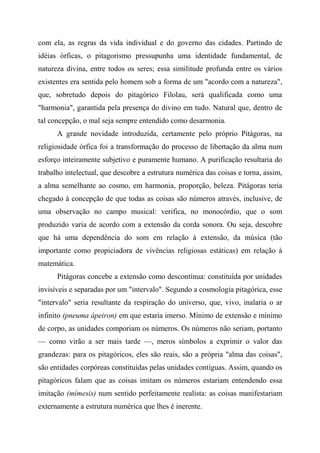 com ela, as regras da vida individual e do governo das cidades. Partindo de
idéias órficas, o pitagorismo pressupunha uma identidade fundamental, de
natureza divina, entre todos os seres; essa similitude profunda entre os vários
existentes era sentida pelo homem sob a forma de um "acordo com a natureza",
que, sobretudo depois do pitagórico Filolau, será qualificada como uma
"harmonia", garantida pela presença do divino em tudo. Natural que, dentro de
tal concepção, o mal seja sempre entendido como desarmonia.
A grande novidade introduzida, certamente pelo próprio Pitágoras, na
religiosidade órfica foi a transformação do processo de libertação da alma num
esforço inteiramente subjetivo e puramente humano. A purificação resultaria do
trabalho intelectual, que descobre a estrutura numérica das coisas e torna, assim,
a alma semelhante ao cosmo, em harmonia, proporção, beleza. Pitágoras teria
chegado à concepção de que todas as coisas são números através, inclusive, de
uma observação no campo musical: verifica, no monocórdio, que o som
produzido varia de acordo com a extensão da corda sonora. Ou seja, descobre
que há uma dependência do som em relação à extensão, da música (tão
importante como propiciadora de vivências religiosas estáticas) em relação à
matemática.
Pitágoras concebe a extensão como descontínua: constituída por unidades
invisíveis e separadas por um "intervalo". Segundo a cosmologia pitagórica, esse
"intervalo" seria resultante da respiração do universo, que, vivo, inalaria o ar
infinito (pneuma ápeiron) em que estaria imerso. Mínimo de extensão e mínimo
de corpo, as unidades comporiam os números. Os números não seriam, portanto
— como virão a ser mais tarde —, meros símbolos a exprimir o valor das
grandezas: para os pitagóricos, eles são reais, são a própria "alma das coisas",
são entidades corpóreas constituídas pelas unidades contíguas. Assim, quando os
pitagóricos falam que as coisas imitam os números estariam entendendo essa
imitação (mímesis) num sentido perfeitamente realista: as coisas manifestariam
externamente a estrutura numérica que lhes é inerente.
 