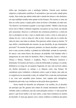 órfico que Anaxágoras com a mitologia helênica. Vincula esses instintos
religiosos a explicações científicas. E racionalista e, por essa razão, odiado pelos
crentes. Sem contar que admite ainda todo o mundo dos deuses e dos demônios,
em cuja realidade acredita tanto quanto na dos homens. Ele mesmo se sente um
deus no exílio; pensa e suspira pelos cimos de honra e felicidade, de onde caiu:
"Eu chorava e me lamentava quando vi esse lugar insólito". Maldiz o dia em que
tocou com os lábios o alimento sangrento; isso parece ser seu crime, sua mácula
pelo assassinato. Descreve o sofrimento dos criminosos primitivos: a cólera do
éter os precipitou no mar, o mar os repeliu para a terra, a terra os atira para as
chamas do sol, e este os lança de volta ao éter. Assim cada um os recebe das
mãos do outro, mas todos os odeiam. Eles parecem, enfim, tornar-se mortais: "O
raça infeliz e desafortunada dos mortais, de que discórdia, de que lamentações
provieste!" Os mortais lhe parecem, portanto, ser deuses decaídos e punidos. A
terra é uma caverna sombria, a pradaria da infelicidade, morada do assassínio,
do rancor e das outras Keres, das doenças, da podridão. Está fundada sobre o
antagonismo de uma turba de demônios. Déris e Harmonia, Calisto e Aischré,
Thoosa e Dénaie, Nemerte e Asapheia, Physo e Phtimesse (natureza e
destruição). Os homens são fracos, a soma da infelicidade os ameaça e os aturde.
Debatem-se ao longo de um pequeno fragmento de uma vida invisível, depois
um destino prematuro os carrega e os dispersa como uma fumaça. Só
consideram como verdadeiro o obstáculo contra o qual se batem; mas cada um
se vangloria de ter encontrado o todo, oh vaidade! Pois o todo não está destinado
a ser visto nem entendido pelos homens, nem captado pela inteligência.
Empédocles põe toda a sua virulência na descrição dessa ignorância.
Nesse mundo de discórdia, de sofrimento e de conflito, ele só descobre
um princípio que lhe garanta uma ordem do mundo inteiramente diferente: é
Afrodite; todos a conhecem, mas não como princípio cósmico. A vida sexual lhe
parece o que há de melhor e de mais nobre, a mais forte resistência ao instinto
da discórdia. E nesta que aparece com a maior evidência a tendência das partes
 