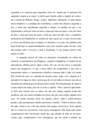 separadas a se reunirem para engendrar outro ser. Aquilo que se pertencia foi
separado e aspira a se reunir. A philía quer triunfar sobre o império do neikos;
ele a chama de Philotes, Storge, Cypris, Aphrodite, Harmonia. A mola íntima
dessa tendência é a nostalgia do semelhante; a união dos díspares engendra a
dor, a união dos semelhantes engendra a alegria, na medida em que o ser
experimenta a terra por meio da terra, a água por meio da água, o éter por meio
do éter, o amor por meio do amor, o ódio por meio do ódio. Ora, o verdadeiro
pensamento de Empédocles é a unidade de tudo aquilo que se ama: há em todas
as coisas um elemento que as impele a se misturar e a se unir, mas também uma
força hostil que as separa brutalmente; esses dois instintos estão em luta. Essa
luta produz todo o vir-a-ser e toda a destruição. E um castigo terrível estar
sujeito ao ódio.
A migração através de todos os elementos corresponde, na ordem da
natureza, à metempsicose de Pitágoras; o próprio Empédocles se lembra de ter
sido pássaro, arbusto, peixe, rapaz e moça. Ele usa, em tais casos, a expressão
mítica dos pitagóricos. O que o torna difícil de compreender é que nele o
pensamento mítico e o pensamento científico avançam lado a lado; ele monta
dois cavalos de uma vez, saltando de um para outro. Aqui e ali a alegoria já é
perceptível no lugar do mito; é assim que ele crê em todos os deuses, mas são os
elementos da natureza que ele designa desse modo. Sua interpretação de Apoio é
a mais notável de todas, pois ele vê neste o espírito: "Não é possível aproximar-
se dele nem tocá-lo com as mãos, ele não tem cabeça erguida acima dos
membros, não tem ramos brotados do tronco dos pés nem joelhos rápidos nem
sexo: foi criado somente como um espírito, phrén, santo e indizivelmente
grande, cujos pensamentos rápidos percorrem o mundo". Todos os deuses, além
de tudo, vieram a ser e não são eternos (são apenas makraiónes). Esse espírito
não é o motor do movimento, como pensa Anaxágoras. Mas basta para tornar
compreensível todo movimento, desde que seja afetado de ódio ou de amor.
Vemos aqui, comparando-o com Anaxágoras, que ele tende a admitir um
 