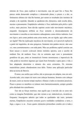 mínimo de Nous, para explicar o movimento, seja ele qual for; o Nous lhe
parece ainda demasiado complexo e demasiado pleno; o prazer e a dor, os
fenômenos últimos da vida lhe bastam, por serem os resultados dos instintos de
atração e de repulsão. Quando se apoderam dos elementos, tudo resulta deles,
mesmo o pensamento. Empédocles substitui o Nous indistinto pela philía e pelo
neikos, mais precisos. Sem dúvida suprime assim todo movimento mecânico,
enquanto Anaxágoras atribuía ao Nous somente o desencadeamento do
movimento e concebia os movimentos subseqüentes como efeitos indiretos. Isso
era lógico; pois como poderia uma coisa morta, um ser rígido, agir sobre outro
ser rígido? Não há explicação mecânica do movimento, só é possível explicá-lo
a partir de impulsões, de atos psíquicos. Somente eles podem mover, não uma
vez, mas constantemente e em toda parte. Mas seu problema capital consiste em
fazer nascer o mundo ordenado destes instintos opostos, sem o auxílio de
nenhum fim, de nenhum Nous; ele se contenta aqui com o pensamento
grandioso de que, entre as inumeráveis formas monstruosas e impossíveis da
vida, pode-se encontrar algumas que sejam bem formadas e aptas para a vida; a
boa adaptação determina o número dos seres existentes. Os sistemas
materialistas jamais abandonaram essa idéia. Temos uma aplicação particular
dela na teoria de Darwin.
O amor, nas uniões que realiza, não se preocupa em adaptar, mas em unir.
Acasala tudo, cria corpos de touro com cabeças humanas, homens com cabeças
de touro, seres ao mesmo tempo machos e fêmeas e todos os monstros possíveis.
Pouco a pouco os membros se reúnem mais harmoniosamente, sempre guiados
pela afinidade dos semelhantes.
Tais são as forças motrizes; mas aquilo que é movido são os seres tais
como os imagina Parmênides: que não vieram a ser, indestrutíveis, invariáveis.
Enquanto Anaxágoras admitia que todas as qualidades são reais, portanto
eternas, Empédocles encontra somente quatro realidades verdadeiras: a terra, o
fogo, a água e o ar... Esses quatro elementos primordiais contêm em si toda a
 