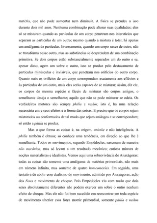 matéria, que não pode aumentar nem diminuir. A física se prendeu a isso
durante dois mil anos. Nenhuma combinação pode alterar suas qualidades; eles
só se misturam quando as partículas de um corpo penetram nos interstícios que
separam as partículas de um outro; mesmo quando a mistura é total, há apenas
um amálgama de partículas. Inversamente, quando um corpo nasce de outro, não
se transforma nesse outro, mas as substâncias se desprendem de sua combinação
primitiva. Se dois corpos estão substancialmente separados um do outro e se,
apesar disso, agem um sobre o outro, isso se produz pelo destacamento de
partículas minúsculas e invisíveis, que penetram nos orifícios do outro corpo.
Quanto mais os orifícios de um corpo correspondam exatamente aos eflúvios e
às partículas de um outro, mais eles serão capazes de se misturar; assim, diz ele,
os corpos de mesma espécie e fáceis de misturar são corpos amigos, o
semelhante deseja o semelhante; aquilo que não se pode misturar se odeia. Os
verdadeiros motores são sempre philía e neikos, isto é, há uma relação
necessária entre seus efeitos e a forma das coisas. E preciso que os corpos sejam
misturados ou conformados de tal modo que sejam análogos e se correspondam;
só então a philía se produz.
Mas o que forma as coisas é, na origem, anánke e não inteligência. A
philía também é obtusa; só conhece uma tendência, em direção ao que lhe é
semelhante. Todos os movimentos, segundo Empédocles, nasceram de maneira
não mecânica, mas só levam a um resultado mecânico; curiosa mistura de
noções materialistas e idealistas. Vemos aqui uma sobrevivência de Anaxágoras:
todas as coisas são somente uma amálgama de matérias primordiais, não mais
em número infinito, mas somente de quatro homeomerías. Em seguida, uma
tentativa de abolir esse dualismo do movimento, admitido por Anaxágoras, ação
dos Nous e movimento de choque. Pois Empédocles viu com razão que dois
seres absolutamente diferentes não podem exercer um sobre o outro nenhum
efeito de choque. Mas ele não foi bem sucedido em reencontrar em toda espécie
de movimento ulterior essa força motriz primordial, somente philía e neikos
 