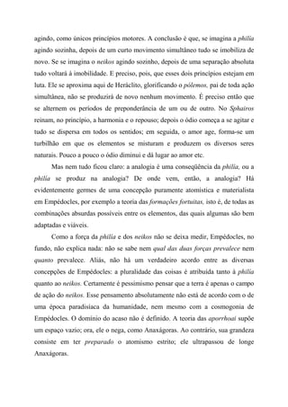 agindo, como únicos princípios motores. A conclusão é que, se imagina a philía
agindo sozinha, depois de um curto movimento simultâneo tudo se imobiliza de
novo. Se se imagina o neikos agindo sozinho, depois de uma separação absoluta
tudo voltará à imobilidade. E preciso, pois, que esses dois princípios estejam em
luta. Ele se aproxima aqui de Heráclito, glorificando o pólemos, pai de toda ação
simultânea, não se produzirá de novo nenhum movimento. É preciso então que
se alternem os períodos de preponderância de um ou de outro. No Sphairos
reinam, no princípio, a harmonia e o repouso; depois o ódio começa a se agitar e
tudo se dispersa em todos os sentidos; em seguida, o amor age, forma-se um
turbilhão em que os elementos se misturam e produzem os diversos seres
naturais. Pouco a pouco o ódio diminui e dá lugar ao amor etc.
Mas nem tudo ficou claro: a analogia é uma conseqüência da philía, ou a
philía se produz na analogia? De onde vem, então, a analogia? Há
evidentemente germes de uma concepção puramente atomística e materialista
em Empédocles, por exemplo a teoria das formações fortuitas, isto é, de todas as
combinações absurdas possíveis entre os elementos, das quais algumas são bem
adaptadas e viáveis.
Como a força da philía e dos neikos não se deixa medir, Empédocles, no
fundo, não explica nada: não se sabe nem qual das duas forças prevalece nem
quanto prevalece. Aliás, não há um verdadeiro acordo entre as diversas
concepções de Empédocles: a pluralidade das coisas é atribuída tanto à philía
quanto ao neikos. Certamente é pessimismo pensar que a terra é apenas o campo
de ação do neikos. Esse pensamento absolutamente não está de acordo com o de
uma época paradisíaca da humanidade, nem mesmo com a cosmogonia de
Empédocles. O domínio do acaso não é definido. A teoria das aporrhoai supõe
um espaço vazio; ora, ele o nega, como Anaxágoras. Ao contrário, sua grandeza
consiste em ter preparado o atomismo estrito; ele ultrapassou de longe
Anaxágoras.
 
