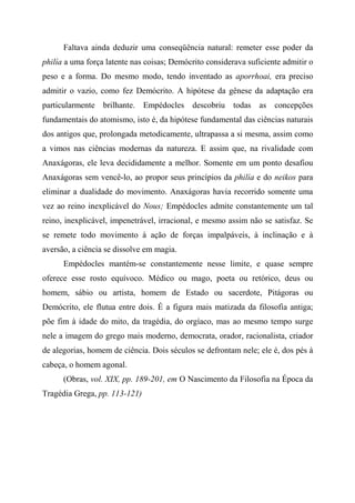 Faltava ainda deduzir uma conseqüência natural: remeter esse poder da
philía a uma força latente nas coisas; Demócrito considerava suficiente admitir o
peso e a forma. Do mesmo modo, tendo inventado as aporrhoai, era preciso
admitir o vazio, como fez Demócrito. A hipótese da gênese da adaptação era
particularmente brilhante. Empédocles descobriu todas as concepções
fundamentais do atomismo, isto é, da hipótese fundamental das ciências naturais
dos antigos que, prolongada metodicamente, ultrapassa a si mesma, assim como
a vimos nas ciências modernas da natureza. E assim que, na rivalidade com
Anaxágoras, ele leva decididamente a melhor. Somente em um ponto desafiou
Anaxágoras sem vencê-lo, ao propor seus princípios da philía e do neikos para
eliminar a dualidade do movimento. Anaxágoras havia recorrido somente uma
vez ao reino inexplicável do Nous; Empédocles admite constantemente um tal
reino, inexplicável, impenetrável, irracional, e mesmo assim não se satisfaz. Se
se remete todo movimento à ação de forças impalpáveis, à inclinação e à
aversão, a ciência se dissolve em magia.
Empédocles mantém-se constantemente nesse limite, e quase sempre
oferece esse rosto equívoco. Médico ou mago, poeta ou retórico, deus ou
homem, sábio ou artista, homem de Estado ou sacerdote, Pitágoras ou
Demócrito, ele flutua entre dois. É a figura mais matizada da filosofia antiga;
põe fim à idade do mito, da tragédia, do orgíaco, mas ao mesmo tempo surge
nele a imagem do grego mais moderno, democrata, orador, racionalista, criador
de alegorias, homem de ciência. Dois séculos se defrontam nele; ele é, dos pés à
cabeça, o homem agonal.
(Obras, vol. XIX, pp. 189-201, em O Nascimento da Filosofia na Época da
Tragédia Grega, pp. 113-121)
 