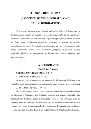 FILOLAU DE CROTONA
(NASCEU PELOS MEADOS DO SÉC. V A.C)
DADOS BIOGRÁFICOS
SABEMOS MUITO pouco deste pitagórico do sul da Itália. Filolau nasceu em
Crotona, pelos meados do século V a.C, e floresceu pelo fim do século. Foi
mestre de Demócrito e de Arquitas. Diz-se que, obrigado pela pobreza, escreveu
um livro sobre a doutrina pitagórica, fato que se reveste da máxima
importância, porque os fragmentos que chegaram até nós representam o mais
antigo testemunho escrito sobre a doutrina pitagórica. Esse livro exerceu
profunda influência no pensamento de Platão, que o teria adquirido por
quarenta minas.
A - FRAGMENTOS
Trad. de Ísis L. Borges
SOBRE A NATUREZA (DK 44 B 1-19)
1. DIÓGENES LAÉRCIO, VIU, 85.
A NATUREZA FOI construída no cosmos de (elementos) ilimitados e de
limitados, tanto o cosmos como um todo quanto todas as coisas nele (existentes).
2. ESTOBEU, Éclogas, 1, 21, 7 a.
Necessariamente todas as coisas existentes são ou limitadas ou ilimitadas,
ou limitadas e ilimitadas. Mas limitadas somente (ou apenas ilimitadas) não
poderiam ser. Portanto, como evidentemente não são na totalidade nem do
limitado, nem do ilimitado, é claro então que do limitado e do não limitado o
cosmos e as coisas (existentes) nele são constituídos. Evidenciam-no também as
(coisas que são) nos atos. Pois delas as (constituídas) de (elementos) limitados
 