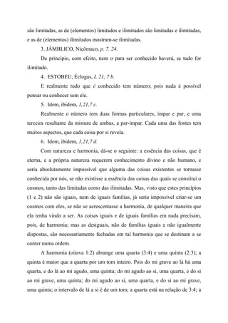 são limitadas, as de (elementos) limitados e ilimitados são limitadas e ilimitadas,
e as de (elementos) ilimitados mostram-se ilimitadas.
3. JÂMBLICO, Nicômaco, p. 7. 24.
De princípio, com efeito, nem o para ser conhecido haverá, se tudo for
ilimitado.
4. ESTOBEU, Éclogas, I, 21, 7 b.
E realmente tudo que é conhecido tem número; pois nada é possível
pensar ou conhecer sem ele.
5. Idem, ibidem, 1,21,7 c.
Realmente o número tem duas formas particulares, ímpar e par, e uma
terceira resultante da mistura de ambas, a par-ímpar. Cada uma das fontes tem
muitos aspectos, que cada coisa por si revela.
6. Idem, ibidem, 1,21,7 d.
Com natureza e harmonia, dá-se o seguinte: a essência das coisas, que é
eterna, e a própria natureza requerem conhecimento divino e não humano, e
seria absolutamente impossível que alguma das coisas existentes se tornasse
conhecida por nós, se não existisse a essência das coisas das quais se constitui o
cosmos, tanto das limitadas como das ilimitadas. Mas, visto que estes princípios
(1 e 2) não são iguais, nem de iguais famílias, já seria impossível criar-se um
cosmos com eles, se não se acrescentasse a harmonia, de qualquer maneira que
ela tenha vindo a ser. As coisas iguais e de iguais famílias em nada precisam,
pois, de harmonia; mas as desiguais, não de famílias iguais e não igualmente
dispostas, são necessariamente fechadas em tal harmonia que se destinam a se
conter numa ordem.
A harmonia (oitava 1:2) abrange uma quarta (3:4) e uma quinta (2:3); a
quinta é maior que a quarta por um tom inteiro. Pois do mi grave ao lá há uma
quarta, e do lá ao mi agudo, uma quinta; do mi agudo ao si, uma quarta, e do si
ao mi grave, uma quinta; do mi agudo ao si, uma quarta, e do si ao mi grave,
uma quinta; o intervalo de lá a si é de um tom; a quarta está na relação de 3:4; a
 