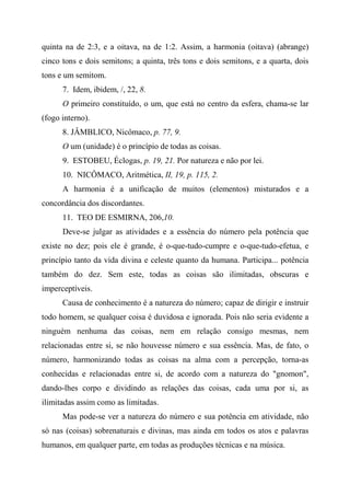 quinta na de 2:3, e a oitava, na de 1:2. Assim, a harmonia (oitava) (abrange)
cinco tons e dois semitons; a quinta, três tons e dois semitons, e a quarta, dois
tons e um semitom.
7. Idem, ibidem, /, 22, 8.
O primeiro constituído, o um, que está no centro da esfera, chama-se lar
(fogo interno).
8. JÂMBLICO, Nicômaco, p. 77, 9.
O um (unidade) é o princípio de todas as coisas.
9. ESTOBEU, Éclogas, p. 19, 21. Por natureza e não por lei.
10. NICÔMACO, Aritmética, II, 19, p. 115, 2.
A harmonia é a unificação de muitos (elementos) misturados e a
concordância dos discordantes.
11. TEO DE ESMIRNA, 206,10.
Deve-se julgar as atividades e a essência do número pela potência que
existe no dez; pois ele é grande, é o-que-tudo-cumpre e o-que-tudo-efetua, e
princípio tanto da vida divina e celeste quanto da humana. Participa... potência
também do dez. Sem este, todas as coisas são ilimitadas, obscuras e
imperceptíveis.
Causa de conhecimento é a natureza do número; capaz de dirigir e instruir
todo homem, se qualquer coisa é duvidosa e ignorada. Pois não seria evidente a
ninguém nenhuma das coisas, nem em relação consigo mesmas, nem
relacionadas entre si, se não houvesse número e sua essência. Mas, de fato, o
número, harmonizando todas as coisas na alma com a percepção, torna-as
conhecidas e relacionadas entre si, de acordo com a natureza do "gnomon",
dando-lhes corpo e dividindo as relações das coisas, cada uma por si, as
ilimitadas assim como as limitadas.
Mas pode-se ver a natureza do número e sua potência em atividade, não
só nas (coisas) sobrenaturais e divinas, mas ainda em todos os atos e palavras
humanos, em qualquer parte, em todas as produções técnicas e na música.
 