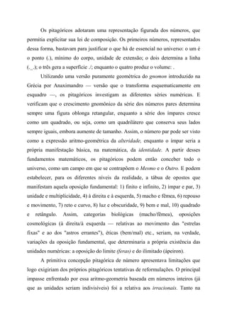 Os pitagóricos adotaram uma representação figurada dos números, que
permitia explicitar sua lei de composição. Os primeiros números, representados
dessa forma, bastavam para justificar o que há de essencial no universo: o um é
o ponto (.), mínimo do corpo, unidade de extensão; o dois determina a linha
(._.); o três gera a superfície ./; enquanto o quatro produz o volume: .
Utilizando uma versão puramente geométrica do gnomon introduzido na
Grécia por Anaximandro — versão que o transforma esquematicamente em
esquadro —, os pitagóricos investigam as diferentes séries numéricas. E
verificam que o crescimento gnomônico da série dos números pares determina
sempre uma figura oblonga retangular, enquanto a série dos ímpares cresce
como um quadrado, ou seja, como um quadrilátero que conserva seus lados
sempre iguais, embora aumente de tamanho. Assim, o número par pode ser visto
como a expressão aritmo-geométrica da alteridade, enquanto o ímpar seria a
própria manifestação básica, na matemática, da identidade. A partir desses
fundamentos matemáticos, os pitagóricos podem então conceber todo o
universo, como um campo em que se contrapõem o Mesmo e o Outro. E podem
estabelecer, para os diferentes níveis da realidade, a tábua de opostos que
manifestam aquela oposição fundamental: 1) finito e infinito, 2) ímpar e par, 3)
unidade e multiplicidade, 4) à direita e à esquerda, 5) macho e fêmea, 6) repouso
e movimento, 7) reto e curvo, 8) luz e obscuridade, 9) bem e mal, 10) quadrado
e retângulo. Assim, categorias biológicas (macho/fêmea), oposições
cosmológicas (à direita/à esquerda — relativas ao movimento das "estrelas
fixas" e ao dos "astros errantes"), éticas (bem/mal) etc., seriam, na verdade,
variações da oposição fundamental, que determinaria a própria existência das
unidades numéricas: a oposição do limite (feras) e do ilimitado (ápeiron).
A primitiva concepção pitagórica de número apresentava limitações que
logo exigiriam dos próprios pitagóricos tentativas de reformulações. O principal
impasse enfrentado por essa aritmo-geometria baseada em números inteiros (já
que as unidades seriam indivisíveis) foi a relativa aos irracionais. Tanto na
 