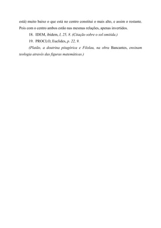 está) muito baixo o que está no centro constitui o mais alto, e assim o restante.
Pois com o centro ambos estão nas mesmas relações, apenas invertidos.
18. IDEM, ibidem, I, 25, 8. (Citação sobre o sol omitida.)
19. PROCLO, Euclides, p. 22, 9.
(Platão, a doutrina pitagórica e Filolau, na obra Bancantes, ensinam
teologia através das figuras matemáticas.)
 