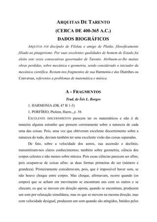 ARQUITAS DE TARENTO
(CERCA DE 400-365 A.C.)
DADOS BIOGRÁFICOS
ARQUITAS FOI discípulo de Filolau e amigo de Platão, filosoficamente
filiado ao pitagorismo. Por suas excelentes qualidades de homem de Estado foi
eleito sete vezes consecutivas governador de Tarento. Atribuem-se-lhe muitas
obras perdidas, sobre mecânica e geometria, sendo considerado o iniciador da
mecânica científica. Restam-nos fragmentos de sua Harmonia e das Diatribes ou
Conversas, referentes a problemas de matemática e música.
A - FRAGMENTOS
Trad. de Ísis L. Borges
1. HARMONIA (DK 47 B 1-3)
1. PORFÍRIO, Ptolem, Harm., p. 56.
EXCELENTE DISCERNIMENTO parecem ter os matemáticos e não é de
maneira alguma estranho que pensem corretamente sobre a natureza de cada
uma das coisas. Pois, uma vez que obtiveram excelente discernimento sobre a
natureza do todo, deviam também ter uma excelente visão das coisas separadas.
De fato, sobre a velocidade dos astros, sua ascensão e declínio,
transmitiram-nos claros conhecimentos; também sobre geometria, ciência dos
corpos celestes e não menos sobre música. Pois essas ciências parecem ser afins;
pois ocupam-se de coisas afins: as duas formas primeiras do ser (número e
grandeza). Primeiramente consideravam, pois, que é impossível haver som, se
não houve choque entre corpos. Mas choque, afirmavam, ocorre quando (os
corpos) que se acham em movimento se encontram uns com os outros e se
chocam; os que se movem em direção oposta, quando se encontram, produzem
um som por relaxação simultânea, mas os que se movem na mesma direção, mas
com velocidade desigual, produzem um som quando são atingidos, batidos pelos
 