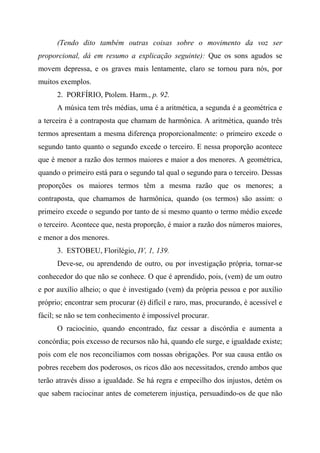 (Tendo dito também outras coisas sobre o movimento da voz ser
proporcional, dá em resumo a explicação seguinte): Que os sons agudos se
movem depressa, e os graves mais lentamente, claro se tornou para nós, por
muitos exemplos.
2. PORFÍRIO, Ptolem. Harm., p. 92.
A música tem três médias, uma é a aritmética, a segunda é a geométrica e
a terceira é a contraposta que chamam de harmônica. A aritmética, quando três
termos apresentam a mesma diferença proporcionalmente: o primeiro excede o
segundo tanto quanto o segundo excede o terceiro. E nessa proporção acontece
que é menor a razão dos termos maiores e maior a dos menores. A geométrica,
quando o primeiro está para o segundo tal qual o segundo para o terceiro. Dessas
proporções os maiores termos têm a mesma razão que os menores; a
contraposta, que chamamos de harmônica, quando (os termos) são assim: o
primeiro excede o segundo por tanto de si mesmo quanto o termo médio excede
o terceiro. Acontece que, nesta proporção, é maior a razão dos números maiores,
e menor a dos menores.
3. ESTOBEU, Florilégio, IV, 1, 139.
Deve-se, ou aprendendo de outro, ou por investigação própria, tornar-se
conhecedor do que não se conhece. O que é aprendido, pois, (vem) de um outro
e por auxílio alheio; o que é investigado (vem) da própria pessoa e por auxílio
próprio; encontrar sem procurar (é) difícil e raro, mas, procurando, é acessível e
fácil; se não se tem conhecimento é impossível procurar.
O raciocínio, quando encontrado, faz cessar a discórdia e aumenta a
concórdia; pois excesso de recursos não há, quando ele surge, e igualdade existe;
pois com ele nos reconciliamos com nossas obrigações. Por sua causa então os
pobres recebem dos poderosos, os ricos dão aos necessitados, crendo ambos que
terão através disso a igualdade. Se há regra e empecilho dos injustos, detém os
que sabem raciocinar antes de cometerem injustiça, persuadindo-os de que não
 