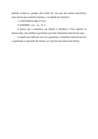 poderão ocultar-se, quando vêm contra ele; aos que não sabem (raciocinar),
nisso mostra que cometem injustiça, e os impede de cometê-la.
2. CONVERSAS (DK 47 B 4)
4. ESTOBEU. I pr., 4 p. 18, 8.
E parece que a aritmética, em relação à sabedoria, é bem superior às
demais artes, mas também à geometria, por mais claramente tratar do que quer.
E naquilo que falha por sua vez a geometria, a aritmética apresenta provas
e igualmente a exposição das formas; se é que há uma ciência das formas.
 