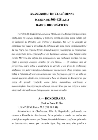 ANAXÁGORAS DE CLAZÔMENAS
(CERCA DE 500-428 A.C.)
DADOS BIOGRÁFICOS
NATURAL DE Clazômenas, na Jônia (Ásia Menor), Anaxágoras passou uns
trinta anos em Atenas, fundando a primeira escola filosófica dessa cidade, sob
os auspícios de Péricles, seu protetor e discípulo. Em 431 foi acusado de
impiedade por negar a divindade do Sol (para ele, uma pedra incandescente) e
da Lua (para ele, era uma terra). Segundo parece, Anaxágoras foi encarcerado
mas conseguiu fugir, refugiando-se em Lâmpsaco (Jônia), onde fundou outra
escola. Mereceu alta estima dos lampsacenses, que cunharam moedas com sua
efígie e puseram elogioso epitáfio em seu túmulo. — Os tratados (um de
perspectiva, outro sobre a quadratura do círculo, e um livro de problemas)
atribuídos por autores tardios a Anaxágoras não parecem obras genuínas suas.
Sobre a Natureza, de que nos restam uns vinte fragmentos, parece ter sido um
tratado pequeno, dando-nos porém toda a base do sistema de Anaxágoras, que
gozou de grande reputação como físico, matemático, astrônomo e
meteorologista. Anaxágoras foi o filósofo pré-socrático que deu origem a maior
número de discussões ou a interpretações as mais variadas.
A — DOXOGRAFIA
Trad. de Paulo F. Flor
1. SIMPLÍCIO, Física, 27, 2 (DK 59 A 41).
ANAXÁGORAS DE Clazômenas, filho de Hegesibulo, professando em
comum a filosofia de Anaxímenes, foi o primeiro a mudar as teorias dos
princípios e supriu a causa que faltava, fazendo infinitas as corpóreas; pois todas
as homeomerias, como, por exemplo, água, fogo ou ouro, não gerados e
 