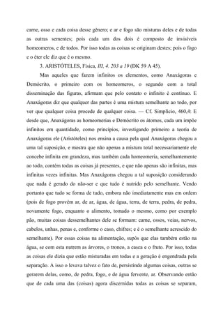 carne, osso e cada coisa desse gênero; e ar e fogo são misturas deles e de todas
as outras sementes; pois cada um dos dois é composto de invisíveis
homeomeros, e de todos. Por isso todas as coisas se originam destes; pois o fogo
e o éter ele diz que é o mesmo.
3. ARISTÓTELES, Física, III, 4. 203 a 19 (DK 59 A 45).
Mas aqueles que fazem infinitos os elementos, como Anaxágoras e
Demócrito, o primeiro com os homeomeros, o segundo com a total
disseminação das figuras, afirmam que pelo contato o infinito é contínuo. E
Anaxágoras diz que qualquer das partes é uma mistura semelhante ao todo, por
ver que qualquer coisa procede de qualquer coisa. — Cf. Simplício, 460,4: E
desde que, Anaxágoras as homeomerias e Demócrito os átomos, cada um impõe
infinitos em quantidade, como princípios, investigando primeiro a teoria de
Anaxágoras ele (Aristóteles) nos ensina a causa pela qual Anaxágoras chegou a
uma tal suposição, e mostra que não apenas a mistura total necessariamente ele
concebe infinita em grandeza, mas também cada homeomeria, semelhantemente
ao todo, contém todas as coisas já presentes, e que não apenas são infinitas, mas
infinitas vezes infinitas. Mas Anaxágoras chegou a tal suposição considerando
que nada é gerado do não-ser e que tudo é nutrido pelo semelhante. Vendo
portanto que tudo se forma de tudo, embora não imediatamente mas em ordem
(pois de fogo provém ar, de ar, água, de água, terra, de terra, pedra, de pedra,
novamente fogo, enquanto o alimento, tomado o mesmo, como por exemplo
pão, muitas coisas dessemelhantes dele se formam: carne, ossos, veias, nervos,
cabelos, unhas, penas e, conforme o caso, chifres; e é o semelhante acrescido do
semelhante). Por essas coisas na alimentação, supôs que elas também estão na
água, se com esta nutrem as árvores, o tronco, a casca e o fruto. Por isso, todas
as coisas ele dizia que estão misturadas em todas e a geração é engendrada pela
separação. A isso o levava talvez o fato de, persistindo algumas coisas, outras se
gerarem delas, como, de pedra, fogo, e de água fervente, ar. Observando então
que de cada uma das (coisas) agora discernidas todas as coisas se separam,
 