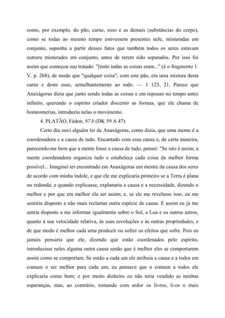 como, por exemplo, do pão, carne, osso e as demais (substâncias do corpo),
como se todas ao mesmo tempo estivessem presentes nele, misturadas em
conjunto, supunha a partir desses fatos que também todos os seres estavam
outrora misturados em conjunto, antes de terem sido separados. Por isso foi
assim que começou seu tratado: "[tinto todas as coisas eram..." (é o fragmento 1.
V. p. 268), de modo que "qualquer coisa", com este pão, era uma mistura desta
carne e deste osso, semelhantemente ao todo. — 1 123, 21. Parece que
Anaxágoras dizia que junto sendo todas as coisas e em repouso no tempo antes
infinito, querendo o espírito criador discernir as formas, que ele chama de
homeomerias, introduziu nelas o movimento.
4. PLATÃO, Fédon, 97 b (DK 59 A 47).
Certo dia ouvi alguém ler de Anaxágoras, como dizia, que uma mente é a
coordenadora e a causa de tudo. Encantado com essa causa e, de certa maneira,
parecendo-me bem que a mente fosse a causa de tudo, pensei: "Se isto é assim, a
mente coordenadora organiza tudo e estabelece cada coisa da melhor forma
possível... Imaginei ter encontrado em Anaxágoras um mestre da causa dos seres
de acordo com minha índole, e que ele me explicaria primeiro se a Terra é plana
ou redonda; e quando explicasse, explanaria a causa e a necessidade, dizendo o
melhor e por que era melhor ela ser assim; e, se ele me revelasse isso, eu me
sentiria disposto a não mais reclamar outra espécie de causa. E assim eu já me
sentia disposto a me informar igualmente sobre o Sol, a Lua e os outros astros,
quanto à sua velocidade relativa, às suas revoluções e às outras propriedades, e
de que modo é melhor cada uma produzir ou sofrer os efeitos que sofre. Pois eu
jamais pensaria que ele, dizendo que estão coordenados pelo espírito,
introduzisse neles alguma outra causa senão que é melhor eles se comportarem
assim como se comportam. Se então a cada um ele atribuía a causa e a todos em
comum o ser melhor para cada um, eu pensava que o comum a todos ele
explicaria como bom; e por muito dinheiro eu não teria vendido as minhas
esperanças, mas, ao contrário, tomando com ardor os livros, li-os o mais
 