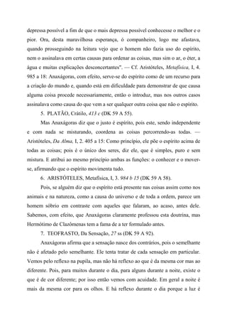 depressa possível a fim de que o mais depressa possível conhecesse o melhor e o
pior. Ora, desta maravilhosa esperança, ó companheiro, logo me afastava,
quando prosseguindo na leitura vejo que o homem não fazia uso do espírito,
nem o assinalava em certas causas para ordenar as coisas, mas sim o ar, o éter, a
água e muitas explicações desconcertantes". — Cf. Aristóteles, Metafísica, I, 4.
985 a 18: Anaxágoras, com efeito, serve-se do espírito como de um recurso para
a criação do mundo e, quando está em dificuldade para demonstrar de que causa
alguma coisa procede necessariamente, então o introduz, mas nos outros casos
assinalava como causa do que vem a ser qualquer outra coisa que não o espírito.
5. PLATÃO, Crátilo, 413 c (DK 59 A 55).
Mas Anaxágoras diz que o justo é espírito, pois este, sendo independente
e com nada se misturando, coordena as coisas percorrendo-as todas. —
Aristóteles, Da Alma, I, 2. 405 a 15: Como princípio, ele põe o espírito acima de
todas as coisas; pois é o único dos seres, diz ele, que é simples, puro e sem
mistura. E atribui ao mesmo princípio ambas as funções: o conhecer e o mover-
se, afirmando que o espírito movimenta tudo.
6. ARISTÓTELES, Metafísica, I, 3. 984 b 15 (DK 59 A 58).
Pois, se alguém diz que o espírito está presente nas coisas assim como nos
animais e na natureza, como a causa do universo e de toda a ordem, parece um
homem sóbrio em contraste com aqueles que falaram, ao acaso, antes dele.
Sabemos, com efeito, que Anaxágoras claramente professou esta doutrina, mas
Hermótimo de Clazômenas tem a fama de a ter formulado antes.
7. TEOFRASTO, Da Sensação, 27 ss (DK 59 A 92).
Anaxágoras afirma que a sensação nasce dos contrários, pois o semelhante
não é afetado pelo semelhante. Ele tenta tratar de cada sensação em particular.
Vemos pelo reflexo na pupila, mas não há reflexo ao que é da mesma cor mas ao
diferente. Pois, para muitos durante o dia, para alguns durante a noite, existe o
que é de cor diferente; por isso então vemos com acuidade. Em geral a noite é
mais da mesma cor para os olhos. E há reflexo durante o dia porque a luz é
 