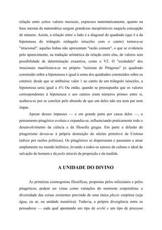relação entre certos valores musicais, expressos matematicamente, quanto na
base mesma da matemática surgem grandezas inexprimíveis naquela concepção
de número. Assim, a relação entre o lado e a diagonal do quadrado (que é a da
hipotenusa do triângulo retângulo isósceles com o cateto) tornava-se
"irracional": aquelas linhas não apresentam "razão comum", o que se evidencia
pelo aparecimento, na tradução aritmética da relação entre elas, de valores sem
possibilidade de determinação exaustiva, como o V2. O "escândalo" dos
irracionais manifestava-se no próprio "teorema de Pitágoras" (o quadrado
construído sobre a hipotenusa é igual à soma dos quadrados construídos sobre os
catetos): desde que se atribuísse valor 1 ao cateto de um triângulo isósceles, a
hipotenusa seria igual a 4% Ou então, quando se pressupunha que os valores
correspondentes à hipotenusa e aos catetos eram números primos entre si,
acabava-se por se concluir pelo absurdo de que um deles não era nem par nem
ímpar.
Apesar desses impasses — e em grande parte por causa deles —, o
pensamento pitagórico evoluiu e expandiu-se, influenciando praticamente todo o
desenvolvimento da ciência e da filosofia gregas. Em parte a difusão do
pitagorismo deveu-se à própria destruição do núcleo primitivo de Crotona
(talvez por razões políticas). Os pitagóricos se dispersaram e passaram a atuar
amplamente no mundo helênico, levando a todos os setores da cultura o ideal de
salvação do homem e da polis através da proporção e da medida.
A UNIDADE DO DIVINO
As primeiras cosmogonias filosóficas, propostas pelos milesianos e pelos
pitagóricos, podem ser vistas como variações do monismo corporalista: a
diversidade das coisas existentes provindo de uma única physis corpórea (seja
água, ou ar, ou unidade numérica). Todavia, a própria divergência entre os
pensadores — cada qual apontando um tipo de arché e um tipo de processo
 