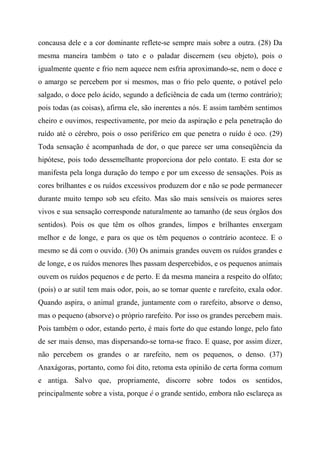 concausa dele e a cor dominante reflete-se sempre mais sobre a outra. (28) Da
mesma maneira também o tato e o paladar discernem (seu objeto), pois o
igualmente quente e frio nem aquece nem esfria aproximando-se, nem o doce e
o amargo se percebem por si mesmos, mas o frio pelo quente, o potável pelo
salgado, o doce pelo ácido, segundo a deficiência de cada um (termo contrário);
pois todas (as coisas), afirma ele, são inerentes a nós. E assim também sentimos
cheiro e ouvimos, respectivamente, por meio da aspiração e pela penetração do
ruído até o cérebro, pois o osso periférico em que penetra o ruído é oco. (29)
Toda sensação é acompanhada de dor, o que parece ser uma conseqüência da
hipótese, pois todo dessemelhante proporciona dor pelo contato. E esta dor se
manifesta pela longa duração do tempo e por um excesso de sensações. Pois as
cores brilhantes e os ruídos excessivos produzem dor e não se pode permanecer
durante muito tempo sob seu efeito. Mas são mais sensíveis os maiores seres
vivos e sua sensação corresponde naturalmente ao tamanho (de seus órgãos dos
sentidos). Pois os que têm os olhos grandes, limpos e brilhantes enxergam
melhor e de longe, e para os que os têm pequenos o contrário acontece. E o
mesmo se dá com o ouvido. (30) Os animais grandes ouvem os ruídos grandes e
de longe, e os ruídos menores lhes passam despercebidos, e os pequenos animais
ouvem os ruídos pequenos e de perto. E da mesma maneira a respeito do olfato;
(pois) o ar sutil tem mais odor, pois, ao se tornar quente e rarefeito, exala odor.
Quando aspira, o animal grande, juntamente com o rarefeito, absorve o denso,
mas o pequeno (absorve) o próprio rarefeito. Por isso os grandes percebem mais.
Pois também o odor, estando perto, é mais forte do que estando longe, pelo fato
de ser mais denso, mas dispersando-se torna-se fraco. E quase, por assim dizer,
não percebem os grandes o ar rarefeito, nem os pequenos, o denso. (37)
Anaxágoras, portanto, como foi dito, retoma esta opinião de certa forma comum
e antiga. Salvo que, propriamente, discorre sobre todos os sentidos,
principalmente sobre a vista, porque é o grande sentido, embora não esclareça as
 
