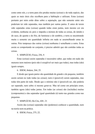como entre nós, e a terra para eles produz muitas (coisas) e de toda espécie, das
quais as mais úteis eles recolhem para a habitação e utilizam. Estas (coisas)
portanto por mim estão ditas sobre a separação, que não somente entre nós
poderiam ter sido separadas, mas também por outras partes. E antes de terem
sido separadas estas (coisas) quando todas eram juntas, nem mesmo cor era
evidente, nenhuma só; pois o impedia a mistura de todas as coisas, do úmido e
do seco, do quente e do frio, do luminoso e do sombrio, e terra se encontrando
muita e semente em quantidade infinita em nada se assemelhando umas às
outras. Pois tampouco das outras (coisas) nenhuma é semelhante a outra. Estas
assim se comportando no conjunto, é preciso admitir que são contidas todas as
coisas.
5. SIMPLÍCIO, Física, 256, 9.
Estas (coisas) assim separadas é necessário saber, que todas em nada são
menores nem maiores (pois não é exeqüível ser mais que todas), mas todas (são)
iguais sempre.
6. IDEM, ibidem, 264, 25.
E desde que iguais partes são quantidade do grande e do pequeno, também
assim seriam no todo todas (as coisas); nem é (possível) serem separadas, mas
todas têm parte do todo. Desde que o mínimo não é (possível) ser, não poderia
ser separado, nem sobre si mesmo gerar-se. Mas tal como em princípio eram,
também agora (são) todas juntas. Em todas (as coisas) são (incluídas) muitas
(componentes) e das separadas igual quantidade (é) tanto nas grandes como nas
pequenas.
7. SIMPLÍCIO, Do Céu, 608, 23.
Assim das (coisas) separadas não (podemos) conhecer a quantidade, nem
na teoria nem na prática.
8. IDEM, Física, 275, 22.
 