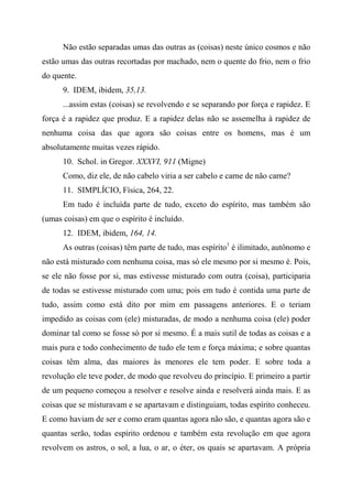 Não estão separadas umas das outras as (coisas) neste único cosmos e não
estão umas das outras recortadas por machado, nem o quente do frio, nem o frio
do quente.
9. IDEM, ibidem, 35,13.
...assim estas (coisas) se revolvendo e se separando por força e rapidez. E
força é a rapidez que produz. E a rapidez delas não se assemelha à rapidez de
nenhuma coisa das que agora são coisas entre os homens, mas é um
absolutamente muitas vezes rápido.
10. Schol. in Gregor. XXXVI, 911 (Migne)
Como, diz ele, de não cabelo viria a ser cabelo e carne de não carne?
11. SIMPLÍCIO, Física, 264, 22.
Em tudo é incluída parte de tudo, exceto do espírito, mas também são
(umas coisas) em que o espírito é incluído.
12. IDEM, ibidem, 164, 14.
As outras (coisas) têm parte de tudo, mas espírito1
é ilimitado, autônomo e
não está misturado com nenhuma coisa, mas só ele mesmo por si mesmo é. Pois,
se ele não fosse por si, mas estivesse misturado com outra (coisa), participaria
de todas se estivesse misturado com uma; pois em tudo é contida uma parte de
tudo, assim como está dito por mim em passagens anteriores. E o teriam
impedido as coisas com (ele) misturadas, de modo a nenhuma coisa (ele) poder
dominar tal como se fosse só por si mesmo. É a mais sutil de todas as coisas e a
mais pura e todo conhecimento de tudo ele tem e força máxima; e sobre quantas
coisas têm alma, das maiores às menores ele tem poder. E sobre toda a
revolução ele teve poder, de modo que revolveu do princípio. E primeiro a partir
de um pequeno começou a resolver e resolve ainda e resolverá ainda mais. E as
coisas que se misturavam e se apartavam e distinguiam, todas espírito conheceu.
E como haviam de ser e como eram quantas agora não são, e quantas agora são e
quantas serão, todas espírito ordenou e também esta revolução em que agora
revolvem os astros, o sol, a lua, o ar, o éter, os quais se apartavam. A própria
 