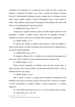 revolução os fez apartar-se. E se aparta do ralo o denso, do frio o quente, do
sombrio o luminoso, do úmido o seco. Mas as partes são muitas de muitas
(coisas). E absolutamente nenhuma (coisa) se aparta nem se distingue uma da
outra, exceto espírito. Espírito é todo ele homogêneo tanto o maior quanto o
menor. Mas nenhuma outra (coisa) é homogênea com qualquer outra mas cada
uma é e era manifestamente o que mais contém.
13. SIMPLÍCIO, Física, 300, 27.138
E desde que o espírito começou a mover, de todo movido operava-se uma
separação. E quanto o espírito moveu, tudo isto foi separado; movidas e
separadas (as coisas), tanto mais a revolução fazia com que se separassem.
14. IDEM, ibidem, 157, 5.
O espírito, que sempre é, também agora deveras é onde são também as
outras (coisas) todas, no muito circundante nas (coisas) que lá se aglomeraram e
nas que de lá estão separadas.
15. SIMPLÍCIO, Física, 279, 3.
O compacto e fluido e frio e o sombrio ali se colocaram onde agora (é) a
terra, mas o ralo e o quente e o seco se deslocaram para o longe do éter.
16. IDEM, ibidem, 179, 6.
Destas (coisas) separadas se condensa terra, pois das nuvens água se
aparta, da água, terra, da terra, pedras se condensam pela ação do frio, e estas se
deslocam mais do que a água.
17. IDEM, ibidem, 163,18.
Mas o nascer e perecer, os gregos não consideram corretamente; pois
nenhuma coisa nasce nem perece, mas de coisas que são se mistura e se separa.
E assim corretamente se poderia chamar o nascer misturar-se e o perecer
separar-se.
18. PLUTARCO, Da Face da Lua, 16, p. 929. O sol põe na lua seu clarão.
19. Schol. Hom. B. T. a P. 547.
138
No grego nous, nome correspondente a noein = perceber pela inteligência. (N. do T.)
 