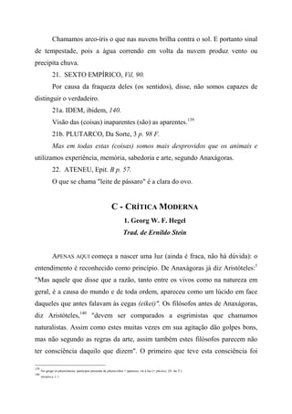 Chamamos arco-íris o que nas nuvens brilha contra o sol. E portanto sinal
de tempestade, pois a água correndo em volta da nuvem produz vento ou
precipita chuva.
21. SEXTO EMPÍRICO, Vil, 90.
Por causa da fraqueza deles (os sentidos), disse, não somos capazes de
distinguir o verdadeiro.
21a. IDEM, ibidem, 140.
Visão das (coisas) inaparentes (são) as aparentes.139
21b. PLUTARCO, Da Sorte, 3 p. 98 F.
Mas em todas estas (coisas) somos mais desprovidos que os animais e
utilizamos experiência, memória, sabedoria e arte, segundo Anaxágoras.
22. ATENEU, Epit. B p. 57.
O que se chama "leite de pássaro" é a clara do ovo.
C - CRÍTICA MODERNA
1. Georg W. F. Hegel
Trad. de Ernildo Stein
APENAS AQUI começa a nascer uma luz (ainda é fraca, não há dúvida): o
entendimento é reconhecido como princípio. De Anaxágoras já diz Aristóteles:1
"Mas aquele que disse que a razão, tanto entre os vivos como na natureza em
geral, é a causa do mundo e de toda ordem, apareceu como um lúcido em face
daqueles que antes falavam às cegas (eikei)". Os filósofos antes de Anaxágoras,
diz Aristóteles,140
"devem ser comparados a esgrimistas que chamamos
naturalistas. Assim como estes muitas vezes em sua agitação dão golpes bons,
mas não segundo as regras da arte, assim também estes filósofos parecem não
ter consciência daquilo que dizem". O primeiro que teve esta consciência foi
139
No grego tà phainómena, particípio presente de phaincsthai = aparecer, vir à luz (= phcíos). (N. do T.)
140
Metafísica, I, 3.
 