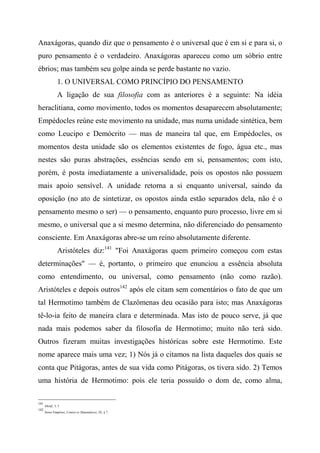 Anaxágoras, quando diz que o pensamento é o universal que é em si e para si, o
puro pensamento é o verdadeiro. Anaxágoras apareceu como um sóbrio entre
ébrios; mas também seu golpe ainda se perde bastante no vazio.
1. O UNIVERSAL COMO PRINCÍPIO DO PENSAMENTO
A ligação de sua filosofia com as anteriores é a seguinte: Na idéia
heraclitiana, como movimento, todos os momentos desaparecem absolutamente;
Empédocles reúne este movimento na unidade, mas numa unidade sintética, bem
como Leucipo e Demócrito — mas de maneira tal que, em Empédocles, os
momentos desta unidade são os elementos existentes de fogo, água etc., mas
nestes são puras abstrações, essências sendo em si, pensamentos; com isto,
porém, é posta imediatamente a universalidade, pois os opostos não possuem
mais apoio sensível. A unidade retorna a si enquanto universal, saindo da
oposição (no ato de sintetizar, os opostos ainda estão separados dela, não é o
pensamento mesmo o ser) — o pensamento, enquanto puro processo, livre em si
mesmo, o universal que a si mesmo determina, não diferenciado do pensamento
consciente. Em Anaxágoras abre-se um reino absolutamente diferente.
Aristóteles diz:141
"Foi Anaxágoras quem primeiro começou com estas
determinações" — é, portanto, o primeiro que enunciou a essência absoluta
como entendimento, ou universal, como pensamento (não como razão).
Aristóteles e depois outros142
após ele citam sem comentários o fato de que um
tal Hermotimo também de Clazômenas deu ocasião para isto; mas Anaxágoras
tê-lo-ia feito de maneira clara e determinada. Mas isto de pouco serve, já que
nada mais podemos saber da filosofia de Hermotimo; muito não terá sido.
Outros fizeram muitas investigações históricas sobre este Hermotimo. Este
nome aparece mais uma vez; 1) Nós já o citamos na lista daqueles dos quais se
conta que Pitágoras, antes de sua vida como Pitágoras, os tivera sido. 2) Temos
uma história de Hermotimo: pois ele teria possuído o dom de, como alma,
141
Metaf., I, 3
142
Sexto Empírico, Contra os Matemáticos, IX, § 7:
 