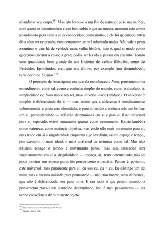 abandonar seu corpo.143
Mas isto levou-o a um fim desastroso; pois sua mulher,
com quem se desentendera e que bem sabia o que acontecia, mostrou este corpo
abandonado pela alma a seus conhecidos, como morto, e ele foi queimado antes
de a alma ter retornado; esta certamente se terá admirado muito. Não vale a pena
examinar o que há de verdade nesta velha história, isto é, qual o modo como
queremos encarar a coisa; a gente podia ser levada a pensar em encanto. Temos
uma quantidade bem grande de tais histórias de velhos filósofos, como de
Ferécides, Epimênides, etc.; que este último, por exemplo (um dorminhoco),
teria dormido 57 anos.144
O princípio de Anaxágoras era que ele reconheceu o Nous, pensamento ou
entendimento como tal, como a essência simples do mundo, como o absoluto. A
simplicidade do Nous não é um ser, mas universalidade (unidade). O universal é
simples e diferenciado de si — mas, assim que a diferença é imediatamente
sobressumida e posta esta identidade, é para si, sendo a essência não um brilhar
em si, particularidade — reflexão determinada em si e para si. Este universal
para si, separado, existe puramente apenas como pensamento. Existe também
como natureza, como essência objetiva, mas então não mais puramente para si,
mas tendo em si a singularidade enquanto algo imediato; assim, espaço e tempo,
por exemplo, o mais ideal, o mais universal da natureza como tal. Mas não
existem espaço e tempo e movimento puros, mas este universal tem
imediatamente em si a singularidade — espaço, ar, terra determinada; não se
pode mostrar um espaço puro, tão pouco como a matéria. Pensar é, portanto,
este universal, mas puramente para si: eu sou eu, eu = eu. Eu distingo um de
mim, mas a mesma unidade pura permanece — não movimento, uma diferença,
que não é diferenciada, ser para mim. E em tudo o que penso, quando o
pensamento possui um conteúdo determinado, isto é meu pensamento — eu
tenho consciência de mim neste objeto.
143
Plínio, História Natural, VII, 53; Brucker, I, 493-494, nota.
144
Diógenes Laércio, I, § 109,
 