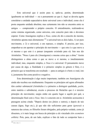 Este universal que é assim para si, opõe-se, porém, determinado
igualmente ao individual — ou o pensamento ao que é. Aqui se deveria agora
considerar a unidade especulativa deste universal com o individual, como ela é
posta enquanto unidade absoluta; mas certamente isto não se encontra entre os
antigos — compreender o próprio conceito. O entendimento, realizando-se
como sistema organizado, como universo, este conceito puro não o devemos
esperar. Como Anaxágoras explica o Nous, como ele dá o conceito do mesmo,
Aristóteles aponta mais diretamente:145
o universal tem os dois lados, 1) ser puro
movimento, e 2) o universal, o em repouso, o simples. E preciso, por isso,
empenhar-se em apontar o princípio do movimento — que este é o que move a
si mesmo e que este é o pensar (enquanto existindo para si). Isto nos diz
Aristóteles. "Nous é para ele (Anaxágoras) a mesma coisa que a alma." Assim
distinguimos a alma como o que se move a si mesmo, o imediatamente
individual; mas, enquanto simples, o Nous é o universal. O pensamento move
por causa de algo, a finalidade é o primeiro simples (o gênero é fim), é o
primeiro que se transforma em resultado — para os antigos é o bem e o mal, isto
é, justamente fim como positivo e negativo.
Esta determinação é algo muito importante; também em Anaxágoras ela
ainda não recebeu seu retalhamento. Enquanto os princípios até agora afirmados
têm caráter substancial (Aristóteles é o primeiro a distinguir qualidade, poión,
entre matéria e substância), exceto o processo de Heráclito que é o terceiro
princípio do movimento; surgiu então em quarto lugar o aquilo por quê, a
determinação final com o Nous. Isto é o concreto em si. Aristóteles acrescenta à
passagem acima citada: "Depois destes (os jônios e outros), e depois de tais
causas (água, fogo etc.), já que não são suficientes para gerar (genesai) a
natureza das coisas, os filósofos foram obrigados, pela própria verdade, como já
dissemos, a ir mais longe em busca do princípio a ele vinculado (tèn exoménen
arkhén). Pois, para, de um lado, explicar o fato de tudo se comportar bem e
145
Sobre a Alma, I, 2.
 