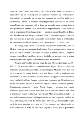 capaz de transformá-la em tantas e tão diferenciadas coisas — suscitou a
necessidade de se investigarem os recursos humanos de conhecimento,
buscando-se um caminho de certeza que superasse as opiniões múltiplas e
discrepantes. Assim, o binômio unidade/pluridade deslocou-se da esfera
cosmológica para reaparecer sob a forma de oposição entre verdade única e
multiplicidade de opiniões. Essa encruzilhada do pensamento — que fecundou
toda a investigação filosófica posterior — manifesta-se em Heráclito de Éfeso,
mas foi sobretudo marcada pela escola de Eléia. O eleatismo, segundo a maioria
dos historiadores, é que teria inaugurado explicitamente tanto a problemática
lógica quanto a ontológica: as especulações sobre o conhecer e sobre o ser.
Na Antigüidade, Platão e Aristóteles consideravam Parmênides, Zenão e
Melisso como os representantes do eleatismo. Outros autores antigos situavam
entre os eleatas também Xenófanes e Górgias, o famoso sofista. Chegou-se
mesmo a considerar Xenófanes como o fundador da escola, o que a crítica
moderna geralmente rejeita, atribuindo esse papel a Parmênides.
Nascido em Colofão, colônia grega da Ásia Menor, Xenófanes (c. 580-
475 a.C.) foi para o sul da Itália — então chamada Magna Grécia — quando sua
terra natal caiu nas mãos dos medas. A semelhança de Pitágoras, levou para essa
parte ocidental do mundo helênico os frutos da efervescência intelectual que
caracterizava a Jônia, passando a difundir a nova concepção do universo forjada
pelas escolas filosóficas. Durante muito tempo pensou-se que Xenófanes teria
escrito um poema (Sobre a Natureza), expondo idéias filosóficas próprias.
Historiadores modernos — como Werner Jaeger — recusam essa versão,
afirmando que em seus poemas Xenófanes teria tão-somente narrado fatos sobre
a invasão dos medas e sobre sua vida pessoal. Além disso, teria deixado — e
essa seria justamente a parte mais importante de sua obra — poemas satíricos, os
silloi, criticando, em nome das novas idéias filosóficas, a mentalidade vulgar,
particularmente quanto à concepção do divino. Apoiado na visão do universo
como constituído a partir de uma única origem (a arché, que os pensadores
 