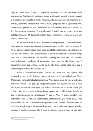 objetivo nada mais é que o subjetivo. Mostram isto os exemplos mais
corriqueiros. Satisfazendo instintos, pomos o elemento subjetivo objetivamente
e o tomamos novamente de volta. Portanto, esta atividade que se determina a si
mesma, que então também atua sobre o outro, que passa para o oposto (se põe),
destruindo-o, porém, de novo, dominando-o, refletindo-se nisto em si mesmo —
é o fim, o Nous, o pensar. O entendimento é aquilo que se conserva em sua
autodeterminação. O desenvolvimento destes momentos ocupa, de agora em
diante, a Filosofia.
Se olharmos mais de perto até onde se chegou com o desenvolvimento
deste pensamento em Anaxágoras, se procurarmos o sentido concreto ulterior do
Nous, não encontramos nada mais que a atividade determinando-se a partir de si,
que põe uma medida, uma determinação; o desenvolvimento não vai mais longe
que até a determinação da medida. Anaxágoras não nos dá nenhum
desenvolvimento, nenhuma determinação mais concreta do Nous; mas é
justamente disto que se trata. Deste modo, não temos ainda nada mais que a
determinação abstrata do concreto em si.
Sobre a determinação mais precisa do Nous em Anaxágoras, diz
Aristóteles1
que ele não distingue sempre de maneira determinada alma e Nous.
Que muitas vezes ele fala efetivamente do Nous como causa do belo e justo (tou
kalõs km orthõs) — de que algo se apresenta como belo e justo; mas que o Nous
não é para ele muitas vezes mais que a alma. Enquanto ele ou outros dizem que
o Nous move tudo, a alma seria aquilo que apenas move. Além disto, Aristóteles
cita a determinação de Anaxágoras:146
que o Nous é puro, simples, sem
sofrimento, isto é, sem ser determinado exteriormente por outra coisa, "não
misturado e não em comunidade com qualquer outro". Isto são determinações da
atividade simples que a si mesma determina; esta relaciona-se apenas consigo
mesma, é idêntica consigo, não é igual a outrem, é aquela que, em seu agir,
146
lbid.; Física, VIII, 5; cf. Metnf., XII, 10.
 