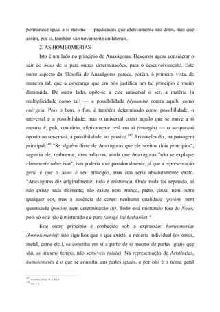 permanece igual a si mesma — predicados que efetivamente são ditos, mas que
assim, por si, também são novamente unilaterais.
2. AS HOMEOMERIAS
Isto é um lado no princípio de Anaxágoras. Devemos agora considerar o
sair do Nous de si para outras determinações, para o desenvolvimento. Este
outro aspecto da filosofia de Anaxágoras parece, porém, à primeira vista, de
maneira tal, que a esperança que em nós justifica um tal princípio é muito
diminuída. De outro lado, opõe-se a este universal o ser, a matéria (a
multiplicidade como tal) — a possibilidade (dynamis) contra aquilo como
enérgeia. Pois o bem, o fim, é também determinado como possibilidade, o
universal é a possibilidade; mas o universal como aquilo que se move a si
mesmo é, pelo contrário, efetivamente real em si (enargés) — o ser-para-si
oposto ao ser-em-si, à possibilidade, ao passivo.147
Aristóteles diz, na passagem
principal:148
"Se alguém disse de Anaxágoras que ele aceitou dois princípios",
seguiria ele, realmente, suas palavras, ainda que Anaxágoras "não se explique
claramente sobre isto"; isto poderia soar paradoxalmente, já que a representação
geral é que o Nous é seu princípio, mas isto seria absolutamente exato.
"Anaxágoras diz originalmente: tudo é misturado. Onde nada foi separado, aí
não existe nada diferente; não existe nem branco, preto, cinza, nem outra
qualquer cor, mas a ausência de cores: nenhuma qualidade (poión), nem
quantidade (posón), nem determinação (ti). Tudo está misturado fora do Nous;
pois só este não é misturado e é puro (amigé kai katharón)."
Este outro princípio é conhecido sob a expressão: homeomerías
(homoiomerés); isto significa que o que existe, a matéria individual (os ossos,
metal, carne etc.), se constitui em si a partir de si mesmo de partes iguais que
são, ao mesmo tempo, não sensíveis (aídia). Na representação de Aristóteles,
homoiomerés é o que se constitui em partes iguais, e por isto é o nome geral
147
Aristóteles, Metaf., IV, 4; XII, 6.
148
Ibid., I, 8.
 