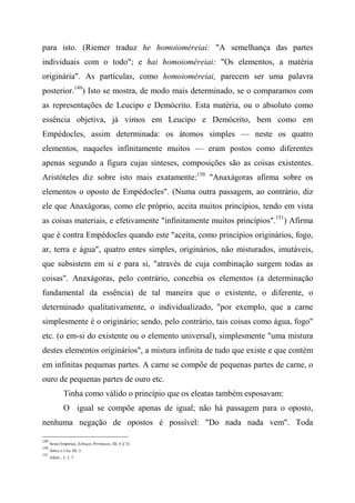 para isto. (Riemer traduz he homoioméreiai: "A semelhança das partes
individuais com o todo"; e hai homoioméreiai: "Os elementos, a matéria
originária". As partículas, como homoioméreiai, parecem ser uma palavra
posterior.149
) Isto se mostra, de modo mais determinado, se o comparamos com
as representações de Leucipo e Demócrito. Esta matéria, ou o absoluto como
essência objetiva, já vimos em Leucipo e Demócrito, bem como em
Empédocles, assim determinada: os átomos simples — neste os quatro
elementos, naqueles infinitamente muitos — eram postos como diferentes
apenas segundo a figura cujas sínteses, composições são as coisas existentes.
Aristóteles diz sobre isto mais exatamente:150
"Anaxágoras afirma sobre os
elementos o oposto de Empédocles". (Numa outra passagem, ao contrário, diz
ele que Anaxágoras, como ele próprio, aceita muitos princípios, tendo em vista
as coisas materiais, e efetivamente "infinitamente muitos princípios".151
) Afirma
que é contra Empédocles quando este "aceita, como princípios originários, fogo,
ar, terra e água", quatro entes simples, originários, não misturados, imutáveis,
que subsistem em si e para si, "através de cuja combinação surgem todas as
coisas". Anaxágoras, pelo contrário, concebia os elementos (a determinação
fundamental da essência) de tal maneira que o existente, o diferente, o
determinado qualitativamente, o individualizado, "por exemplo, que a carne
simplesmente é o originário; sendo, pelo contrário, tais coisas como água, fogo"
etc. (o em-si do existente ou o elemento universal), simplesmente "uma mistura
destes elementos originários", a mistura infinita de tudo que existe e que contém
em infinitas pequenas partes. A carne se compõe de pequenas partes de carne, o
ouro de pequenas partes de ouro etc.
Tinha como válido o princípio que os eleatas também esposavam:
O igual se compõe apenas de igual; não há passagem para o oposto,
nenhuma negação de opostos é possível: "Do nada nada vem". Toda
149
Sexto Empírico, Esboços Pirrônicos, III, 4 § 33.
150
Sobre o Céu, III, 3.
151
Afeto/., I, 3, 7.
 