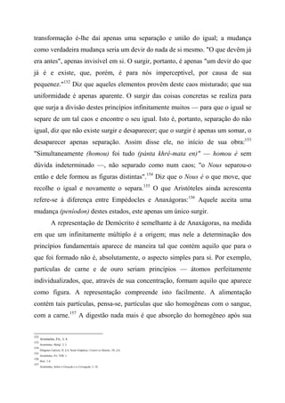transformação é-lhe daí apenas uma separação e união do igual; a mudança
como verdadeira mudança seria um devir do nada de si mesmo. "O que devêm já
era antes", apenas invisível em si. O surgir, portanto, é apenas "um devir do que
já é e existe, que, porém, é para nós imperceptível, por causa de sua
pequenez."152
Diz que aqueles elementos provêm deste caos misturado; que sua
uniformidade é apenas aparente. O surgir das coisas concretas se realiza para
que surja a divisão destes princípios infinitamente muitos — para que o igual se
separe de um tal caos e encontre o seu igual. Isto é, portanto, separação do não
igual, diz que não existe surgir e desaparecer; que o surgir é apenas um somar, o
desaparecer apenas separação. Assim disse ele, no início de sua obra:153
"Simultaneamente (homou) foi tudo (pánta khré-mata en)" — homou é sem
dúvida indeterminado —, não separado como num caos; "o Nous separou-o
então e dele formou as figuras distintas".154
Diz que o Nous é o que move, que
recolhe o igual e novamente o separa.155
O que Aristóteles ainda acrescenta
refere-se à diferença entre Empédocles e Anaxágoras:156
Aquele aceita uma
mudança (peníodon) destes estados, este apenas um único surgir.
A representação de Demócrito é semelhante à de Anaxágoras, na medida
em que um infinitamente múltiplo é a origem; mas nele a determinação dos
princípios fundamentais aparece de maneira tal que contém aquilo que para o
que foi formado não é, absolutamente, o aspecto simples para si. Por exemplo,
partículas de carne e de ouro seriam princípios — átomos perfeitamente
individualizados, que, através de sua concentração, formam aquilo que aparece
como figura. A representação compreende isto facilmente. A alimentação
contém tais partículas, pensa-se, partículas que são homogêneas com o sangue,
com a carne.157
A digestão nada mais é que absorção do homogêneo após sua
152
Aristóteles, Fís., I, 4.
153
Aristóteles, Melaf., I, 3.
154
Diógenes Laércio, II, § 6; Sexto Empírico, Contra os Matem., IX, § 6.
155
Aristóteles, Fís. VIII, 1.
156
Ibid., 1,4.
157
Aristóteles, Sobre a Geração e a Corrupção, I, 18.
 