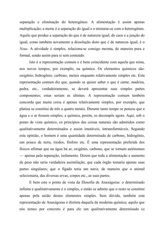 separação e eliminação do heterogêneo. A alimentação é assim apenas
multiplicação; a morte é a separação do igual e o misturar-se com o heterogêneo.
Aquilo que produz a separação do que é de natureza igual, do caos e a junção do
igual, como também novamente a dissolução disto que é de natureza igual, é o
Nous. A atividade é simples, relaciona-se consigo mesma, de maneira pura e
formal, sendo assim para si sem conteúdo.
Isto é a representação comum e é bem coincidente com aquela que reina,
nos novos tempos, por exemplo, na química. Os elementos químicos são:
oxigênio, hidrogênio, carbono, metais enquanto relativamente simples etc. Esta
representação comum diz que, quando se quiser saber o que é carne, madeira,
pedra, etc., verdadeiramente, se deverá apresentar suas simples partes
componentes; estas seriam as últimas. A representação comum também
concorda que muita coisa é apenas relativamente simples, por exemplo, que
platina se constitui de três a quatro metais. Durante tanto tempo se pensou que a
água e o ar fossem simples; a química, porém, os decompôs agora. Aqui, sob o
ponto de vista químico, os princípios das coisas naturais são admitidos como
qualitativamente determinados e assim imutáveis, intransformáveis. Segundo
esta opinião, o homem é uma quantidade determinada de carbono, hidrogênio,
um pouco de terra, óxidos, fósforo etc. É uma representação preferida dos
físicos afirmar que na água há ar, oxigênio, carbono, que se tornam autônomos
— apenas pela separação, isolamento. Dizem que toda a alimentação e aumento
de peso não seria verdadeira assimilação, que cada órgão tomaria apenas suas
partes singulares; que o fígado teria um nariz, de maneira que o animal
selecionaria, das diversas ervas, corpos etc., as suas partes.
E bem este o ponto de vista da filosofia de Anaxágoras: o determinado
infinita e qualitativamente é o simples, e então se admite que o resto se constitui
apenas pela união destes elementos simples. Sem dúvida, também esta
representação de Anaxágoras é distinta daquela da moderna química; aquilo que
nós temos por concreto é para ele um qualitativamente determinado (o
 