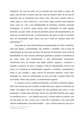 originário). No caso da carne, ele já concorda que nem todas as partes são
iguais; mas diz que se chama carne por causa do número maior de um tipo de
partículas que se misturaram com outras. Sim, cada coisa conteria todas as
outras: água, ar, ossos, frutas etc., e vice-versa, a água conteria carne enquanto
carne, ossos etc. Até a esta multiplicidade de princípios, portanto, retrocede
Anaxágoras. O sensível surgiu apenas pela combinação de todas aquelas
partículas, na qual, então, um tipo de partículas possui uma preponderância, de
modo que em tudo há de tudo. As homeomerias, das quais um tipo se concentra
mais em determinado lugar, fazem com que o todo nos apareça como este
determinado.158
Este ponto de vista é bem diferente da representação de Tales e Heráclito,
onde não apenas a possibilidade, mas também a realidade, está na base da
transformação de uma coisa em outra. No processo de Heráclito a base reside na
possibilidade de estas mesmas diferenças qualitativas poderem transformar-se
em outra coisa; esta transformação é uma determinação interessante.
Transformar deve ser tomado num duplo sentido, segundo a existência e
segundo o conceito. Se entre os antigos se fala de transformação, toma-se isto
como se se pensasse na transformação segundo a existência, examinando-se
então se, por exemplo, a água, através de processos químicos, como calor,
destilação etc., pode ser transformada em terra; ali então a química finita tem
seus limites. Outra coisa, porém, é a transformação segundo
0 conceito e este é o sentido em Heráclito e em todos os filósofos antigos.
Não é nas retortas que, por exemplo, se pode obter que a água se transforme em
tempo, em espaço; mas esta passagem de uma qualidade para outra é a que
justamente é visada nestas filosofias. Ocorre em cada idéia filosófica que a água
se transforma em ar — isto significa que esta é a última união no conceito: que
um não pode ser sem o outro, que o outro lhe é necessário e que nada pode
subsistir independente, fora desta unidade — que a vida da natureza é que um se
158
Aristóteles, Fís., I, 4; Mettlf., IV, 5.
 
