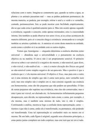 relacione com o outro. Imagina-se comumente que, quando se retira a água, as
plantas e os animais passariam mal — mas as pedras poderiam permanecer; da
mesma maneira, se poderia, por exemplo, retirar o azul e o verde e o vermelho,
contudo, permaneceriam. Isto se pode mostrar com facilidade empiricamente;
diz-se que cada coisa é qualitativamente para si. Mas isto ocorre apenas segundo
a existência; segundo o conceito, estão apenas misturados; esta é a necessidade
interna. Isto também se pode observar nos seres vivos; aí as coisas acontecem de
maneira diferente, pois aí o conceito chega à existência: arrancando-se o coração
também se arruína o pulmão etc. A natureza só existe desta maneira na unidade,
assim como o cérebro só é na unidade com os outros órgãos.
Vemos que Anaxágoras — enquanto determina a essência absoluta como
universal — abandona aqui a universalidade e o pensamento na essência
objetiva ou na matéria. O em-si não é ser propriamente sensível. O primeiro
elevar-se sobre o ser sensível é o negativo do mesmo, o não-sensível, quer dizer,
o não-visível, o não-audível etc. — esta é a maior elevação dos físicos em geral
ao não-sensível como simples negativo do ser-para-nós. Mas o positivo é que a
essência que é, é ela mesma universal. O objetivo é Nous, mas para este o outro
ser é uma mistura do simples que não é carne nem peixe, nem vermelho nem
azul; mas este simples não é simples em si, mas consiste segundo sua essência
em homeomerias; estas são tão pequenas que não podem ser percebidas. O fato
de serem pequenas não suprime sua existência, mas elas são conservadas; mas o
ente é para ser visível, ser cheirado etc. As homeomerias infinitamente pequenas
desaparecem, sem dúvida, na representação mais exata; a carne, por exemplo, é
ela mesma, mas é também uma mistura de tudo, isto é, não é simples.
Continuando a análise, mostra-se logo a confusão desta representação; carne —
tiremos o que não é carne, então ela é transformada; ou permanece, não podendo
ser transformada. Uma tal representação se confundirá mais ou menos em si
mesma. De um lado, cada figura é original, segundo seus elementos principais, e
estas partes juntas compõem um todo corpóreo; mas este terá que ter em si tudo.
 