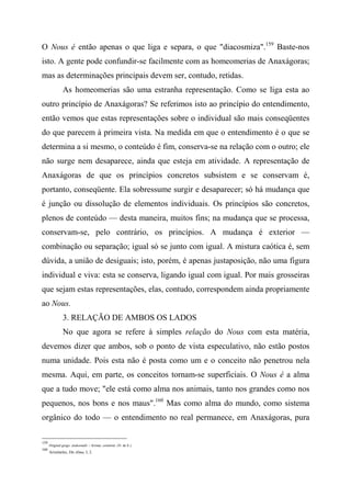 O Nous é então apenas o que liga e separa, o que "diacosmiza".159
Baste-nos
isto. A gente pode confundir-se facilmente com as homeomerias de Anaxágoras;
mas as determinações principais devem ser, contudo, retidas.
As homeomerias são uma estranha representação. Como se liga esta ao
outro princípio de Anaxágoras? Se referimos isto ao princípio do entendimento,
então vemos que estas representações sobre o individual são mais conseqüentes
do que parecem à primeira vista. Na medida em que o entendimento é o que se
determina a si mesmo, o conteúdo é fim, conserva-se na relação com o outro; ele
não surge nem desaparece, ainda que esteja em atividade. A representação de
Anaxágoras de que os princípios concretos subsistem e se conservam é,
portanto, conseqüente. Ela sobressume surgir e desaparecer; só há mudança que
é junção ou dissolução de elementos individuais. Os princípios são concretos,
plenos de conteúdo — desta maneira, muitos fins; na mudança que se processa,
conservam-se, pelo contrário, os princípios. A mudança é exterior —
combinação ou separação; igual só se junto com igual. A mistura caótica é, sem
dúvida, a união de desiguais; isto, porém, é apenas justaposição, não uma figura
individual e viva: esta se conserva, ligando igual com igual. Por mais grosseiras
que sejam estas representações, elas, contudo, correspondem ainda propriamente
ao Nous.
3. RELAÇÃO DE AMBOS OS LADOS
No que agora se refere à simples relação do Nous com esta matéria,
devemos dizer que ambos, sob o ponto de vista especulativo, não estão postos
numa unidade. Pois esta não é posta como um e o conceito não penetrou nela
mesma. Aqui, em parte, os conceitos tornam-se superficiais. O Nous é a alma
que a tudo move; "ele está como alma nos animais, tanto nos grandes como nos
pequenos, nos bons e nos maus".160
Mas como alma do mundo, como sistema
orgânico do todo — o entendimento no real permanece, em Anaxágoras, pura
159
Original grego: âiakosmdtí = formar, construir. (N. do E.)
160
Aristóteles, Dn Alma, I, 2.
 