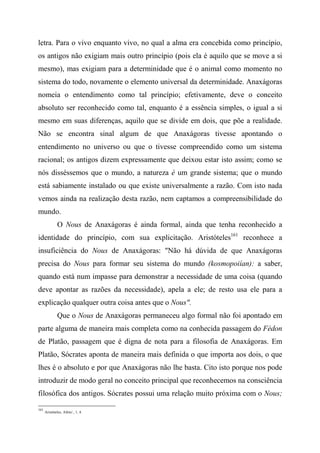 letra. Para o vivo enquanto vivo, no qual a alma era concebida como princípio,
os antigos não exigiam mais outro princípio (pois ela é aquilo que se move a si
mesmo), mas exigiam para a determinidade que é o animal como momento no
sistema do todo, novamente o elemento universal da determinidade. Anaxágoras
nomeia o entendimento como tal princípio; efetivamente, deve o conceito
absoluto ser reconhecido como tal, enquanto é a essência simples, o igual a si
mesmo em suas diferenças, aquilo que se divide em dois, que põe a realidade.
Não se encontra sinal algum de que Anaxágoras tivesse apontando o
entendimento no universo ou que o tivesse compreendido como um sistema
racional; os antigos dizem expressamente que deixou estar isto assim; como se
nós disséssemos que o mundo, a natureza é um grande sistema; que o mundo
está sabiamente instalado ou que existe universalmente a razão. Com isto nada
vemos ainda na realização desta razão, nem captamos a compreensibilidade do
mundo.
O Nous de Anaxágoras é ainda formal, ainda que tenha reconhecido a
identidade do princípio, com sua explicitação. Aristóteles161
reconhece a
insuficiência do Nous de Anaxágoras: "Não há dúvida de que Anaxágoras
precisa do Nous para formar seu sistema do mundo (kosmopoiían): a saber,
quando está num impasse para demonstrar a necessidade de uma coisa (quando
deve apontar as razões da necessidade), apela a ele; de resto usa ele para a
explicação qualquer outra coisa antes que o Nous".
Que o Nous de Anaxágoras permaneceu algo formal não foi apontado em
parte alguma de maneira mais completa como na conhecida passagem do Fédon
de Platão, passagem que é digna de nota para a filosofia de Anaxágoras. Em
Platão, Sócrates aponta de maneira mais definida o que importa aos dois, o que
lhes é o absoluto e por que Anaxágoras não lhe basta. Cito isto porque nos pode
introduzir de modo geral no conceito principal que reconhecemos na consciência
filosófica dos antigos. Sócrates possui uma relação muito próxima com o Nous;
161
Aristóteles, Afeto/., 1, 4.
 