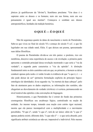 jônicos já qualificavam de "divino"), Xenófanes proclama: "Um deus é o
supremo entre os deuses e os homens; nem em sua forma, nem em seu
pensamento é igual aos mortais". Começava o combate aos deuses
antropomórficos, herdados da tradição homérica.
O QUE É — É O QUE É
Não há segurança quanto às datas de nascimento e morte de Parmênides.
Sabe-se que viveu no final do século VI e começo do século V a.C. e que foi
legislador em sua cidade natal, Eléia. E que deixou um poema, apresentando
suas idéias filosóficas.
O poema de Parmênides divide-se em três partes: o proêmio, rico em
metáforas, descreve uma experiência de ascese e de revelação; a primeira parte
apresenta o conteúdo principal dessa revelação mostrando o que seria a "via da
verdade"; a segunda parte caracteriza a "via da opinião". A distinção
fundamental entre os dois caminhos está em que, no primeiro, o homem se deixa
conduzir apenas pela razão e é então levado à evidência de que "o que é, é — e
não pode deixar de ser" (primeira formulação explícita do princípio lógico-
ontológico de identidade). Já na segunda via, "os mortais de duas cabeças", pelo
fato de atentarem para os dados empíricos, as informações dos sentidos, não
chegariam ao desvelamento da verdade (aletheia) e à certeza, permanecendo no
nível instável das opiniões e das convenções de linguagem.
Historicamente, o que Parmênides faz é extrair do fundo das primeiras
cosmogonias filosóficas seu arcabouço lógico, centralizado na noção de
unidade. Ao mesmo tempo, tratando essa noção com estrito rigor racional,
mostra que ela parece incompatível com a multiplicidade e o movimento
percebidos. "O que é", sendo "o que é", terá de ser único: além do "o que é"
apenas poderia existir, diferente dele, "o que não é" — o que seria absurdo, pois
significaria atribuir existência ao não-ser, impensável e indivisível. Pelo mesmo
 