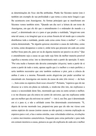 as determinações do Nous são-lhe atribuídas. Platão faz Sócrates narrar (isto é
também um exemplo de sua prolixidade e que torna a coisa meio longa) o que
lhe acontecera com Anaxágoras. As formas principais que se manifestam em
Sócrates vemos também nisto. "Quando um dia ouvi a leitura de um texto de
Anaxágoras, em que ele diz que o entendimento é o ordenador do mundo e a
causa", o determinado em si e para si que produz a realidade, "alegrei-me com
uma tal causa; e eu imaginei que se as coisas fossem de tal modo que o conceito
distribuísse toda a realidade, pondo cada coisa como fosse o melhor" — o fim
estaria demonstrado. "Se alguém quisesse encontrar a causa do indivíduo, como
se torna, como desaparece e como é, então teria que procurar em cada um como
melhor fosse para ele, para ser ou de alguma maneira ser passivo ou ativo." Que
o entendimento seja a causa ou que tudo seja feito da melhor maneira possível
significa a mesma coisa: isto se determinaria mais a partir da oposição. E mais:
"Por esta razão o homem não deveria contemplar (skopein), tanto a partir de si
como a partir de todo o resto, apenas aquilo que é o melhor e o mais perfeito; e
seria também necessário que este também soubesse o pior, pois a ciência de
ambas é uma e a mesma. Pensando assim alegrei-me por poder acreditar ter
encontrado em Anaxágoras um mestre da causa do ente (tõn ónton) — do bem
—, bem como eu esperava (katà noun etnautõi)". Portanto, "esperava que ele me
dissesse se a terra era plana ou redonda, e, tendo-me dito isto, me explicasse a
causa e a necessidade deste fato, mostrando que uma ou outra seriam o melhor;
e se me dissesse que ela estava no centro do universo, que me explicasse então
que era melhor que ela estivesse no centro" — isto é, seu fim, que é determinado
em si e para si, e não a utilidade como fim determinado exteriormente. "E,
depois de ter-me mostrado isso, preparei-me para que ele não me viesse com
outras espécies de causas (outras causas eu não queira); a mesma explicação eu
esperava para o sol, a lua e outras estrelas, suas velocidades relativas, revoluções
e outros movimentos característicos. Enquanto para coisa particular e para tudo
em comum mostrava a causa, pensava eu que ele explicaria de cada um o melhor
 
