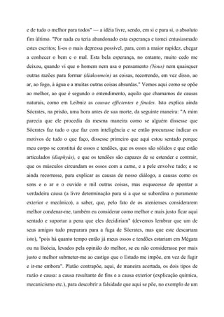 e de tudo o melhor para todos" — a idéia livre, sendo, em si e para si, o absoluto
fim último. "Por nada eu teria abandonado esta esperança e tomei entusiasmado
estes escritos; li-os o mais depressa possível, para, com a maior rapidez, chegar
a conhecer o bem e o mal. Esta bela esperança, no entanto, muito cedo me
deixou, quando vi que o homem nem usa o pensamento (Nous) nem quaisquer
outras razões para formar (diakosmein) as coisas, recorrendo, em vez disso, ao
ar, ao fogo, à água e a muitas outras coisas absurdas." Vemos aqui como se opõe
ao melhor, ao que é segundo o entendimento, aquilo que chamamos de causas
naturais, como em Leibniz as causae efficientes e finales. Isto explica ainda
Sócrates, na prisão, uma hora antes de sua morte, da seguinte maneira: "A mim
parecia que ele procedia da mesma maneira como se alguém dissesse que
Sócrates faz tudo o que faz com inteligência e se então procurasse indicar os
motivos de tudo o que faço, dissesse primeiro que aqui estou sentado porque
meu corpo se constitui de ossos e tendões, que os ossos são sólidos e que estão
articulados (diaphyás), e que os tendões são capazes de se estender e contrair,
que os músculos circundam os ossos com a carne, e a pele envolve tudo; e se
ainda recorresse, para explicar as causas de nosso diálogo, a causas como os
sons e o ar e o ouvido e mil outras coisas, mas esquecesse de apontar a
verdadeira causa (a livre determinação para si a que se subordina o puramente
exterior e mecânico), a saber, que, pelo fato de os atenienses considerarem
melhor condenar-me, também eu considerar como melhor e mais justo ficar aqui
sentado e suportar a pena que eles decidiriam" (devemos lembrar que um de
seus amigos tudo preparara para a fuga de Sócrates, mas que este descartara
isto), "pois há quanto tempo então já meus ossos e tendões estariam em Mégara
ou na Beócia, levados pela opinião do melhor, se eu não considerasse por mais
justo e melhor submeter-me ao castigo que o Estado me impõe, em vez de fugir
e ir-me embora". Platão contrapõe, aqui, de maneira acertada, os dois tipos de
razão e causa: a causa resultante de fins e a causa exterior (explicação química,
mecanicismo etc.), para descobrir a falsidade que aqui se põe, no exemplo de um
 