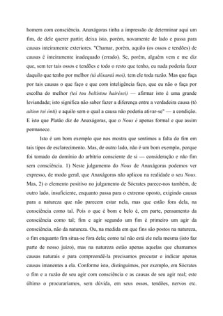 homem com consciência. Anaxágoras tinha a impressão de determinar aqui um
fim, de dele querer partir; deixa isto, porém, novamente de lado e passa para
causas inteiramente exteriores. "Chamar, porém, aquilo (os ossos e tendões) de
causas é inteiramente inadequado (errado). Se, porém, alguém vem e me diz
que, sem ter tais ossos e tendões e todo o resto que tenho, eu nada poderia fazer
daquilo que tenho por melhor (tà dóxantá moi), tem ele toda razão. Mas que faça
por tais causas o que faço e que com inteligência faço, que eu não o faça por
escolha do melhor (tei tou beltístou hairései) — afirmar isto é uma grande
leviandade; isto significa não saber fazer a diferença entre a verdadeira causa (tò
aítion toi ónti) e aquilo sem o qual a causa não poderia ativar-se" — a condição.
E isto que Platão diz de Anaxágoras, que o Nous é apenas formal e que assim
permanece.
Isto é um bom exemplo que nos mostra que sentimos a falta do fim em
tais tipos de esclarecimento. Mas, de outro lado, não é um bom exemplo, porque
foi tomado do domínio do arbítrio consciente de si — consideração e não fim
sem consciência. 1) Neste julgamento do Nous de Anaxágoras podemos ver
expresso, de modo geral, que Anaxágoras não aplicou na realidade o seu Nous.
Mas, 2) o elemento positivo no julgamento de Sócrates parece-nos também, de
outro lado, insuficiente, enquanto passa para o extremo oposto, exigindo causas
para a natureza que não parecem estar nela, mas que estão fora dela, na
consciência como tal. Pois o que é bom e belo é, em parte, pensamento da
consciência como tal; fim e agir segundo um fim é primeiro um agir da
consciência, não da natureza. Ou, na medida em que fins são postos na natureza,
o fim enquanto fim situa-se fora dela; como tal não está ele nela mesma (isto faz
parte de nosso juízo), mas na natureza estão apenas aquelas que chamamos
causas naturais e para compreendê-la precisamos procurar e indicar apenas
causas imanentes a ela. Conforme isto, distinguimos, por exemplo, em Sócrates
o fim e a razão de seu agir com consciência e as causas de seu agir real; este
último o procuraríamos, sem dúvida, em seus ossos, tendões, nervos etc.
 