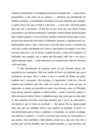 Enquanto condenamos a consideração da natureza segundo fins — como nossos
pensamentos, e não como ser da natureza —, afastamos da consideração da
natureza, portanto, a consideração teleológica em geral arbitrária; por exemplo,
o capim cresce para que os bichos o devorem — e estes são e devoram capim
para que nós o devoremos. O fim das árvores seria que seus frutos fossem
consumidos e que dessem lenha para a calefação; muitos animais possuem pêlos
para vestidos quentes; o mar em climas nórdicos arrastaria troncos para a praia,
porque essas praias não têm lenha; os habitantes, portanto, a obteriam assim etc.
Representado assim, o fim, o bem situa-se fora da coisa mesma. A natureza da
coisa não é então considerada em si para si, mas apenas em relação a um outro
com que nada tem a ver. A árvore, o capim são para si como seres naturais; e a
finalidade, por exemplo, que o capim seja devorado, nada tem a ver com o
capim enquanto capim — como nada tem a ver o animal com o fato de o homem
vestir suas peles.
E esta consideração da natureza como tal que Sócrates parece não
encontrá-la em Anaxágoras. Mas este sentido de bem e de finalismo que nos é
costumeiro, em parte, não é o único e não é o sentido de Platão; em parte,
também este é necessário. Nós devemos, 1) representar o bem ou o fim de
maneira tão unilateral que nós, uma vez postos no ser como tal que os
representa, os pomos em oposição aos entes; mas devemos, uma vez libertados
desta forma, tomá-los segundo a essência deles — então é universal, gênero, a
idéia da essência inteira. Esta é a verdadeira causa, mas causa que se volta sobre
si: fim, enquanto universal, como algo primeiro que é em si, de onde parte o
movimento e que se torna em resultado — não apenas fim na representação
antes que seja sua realidade efetiva, mas também na realidade. O devir é o
movimento pelo qual se torna a realidade e a totalidade; no animal, na planta,
sua essência é o gênero — é como o universal que começa seu movimento e o
que produz. Esta totalidade é todo (planta, animal etc.), mas este todo não é
produto que vem de estranho, mas seu próprio produto; é o que primeiro está
 