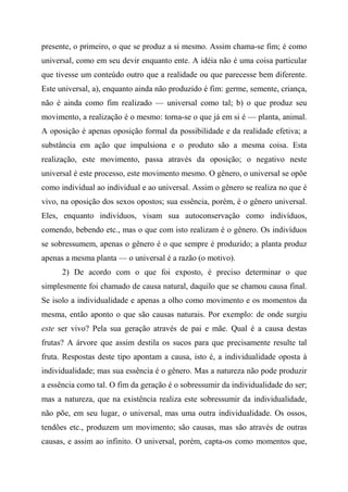 presente, o primeiro, o que se produz a si mesmo. Assim chama-se fim; é como
universal, como em seu devir enquanto ente. A idéia não é uma coisa particular
que tivesse um conteúdo outro que a realidade ou que parecesse bem diferente.
Este universal, a), enquanto ainda não produzido é fim: germe, semente, criança,
não é ainda como fim realizado — universal como tal; b) o que produz seu
movimento, a realização é o mesmo: torna-se o que já em si é — planta, animal.
A oposição é apenas oposição formal da possibilidade e da realidade efetiva; a
substância em ação que impulsiona e o produto são a mesma coisa. Esta
realização, este movimento, passa através da oposição; o negativo neste
universal é este processo, este movimento mesmo. O gênero, o universal se opõe
como individual ao individual e ao universal. Assim o gênero se realiza no que é
vivo, na oposição dos sexos opostos; sua essência, porém, é o gênero universal.
Eles, enquanto indivíduos, visam sua autoconservação como indivíduos,
comendo, bebendo etc., mas o que com isto realizam é o gênero. Os indivíduos
se sobressumem, apenas o gênero é o que sempre é produzido; a planta produz
apenas a mesma planta — o universal é a razão (o motivo).
2) De acordo com o que foi exposto, é preciso determinar o que
simplesmente foi chamado de causa natural, daquilo que se chamou causa final.
Se isolo a individualidade e apenas a olho como movimento e os momentos da
mesma, então aponto o que são causas naturais. Por exemplo: de onde surgiu
este ser vivo? Pela sua geração através de pai e mãe. Qual é a causa destas
frutas? A árvore que assim destila os sucos para que precisamente resulte tal
fruta. Respostas deste tipo apontam a causa, isto é, a individualidade oposta à
individualidade; mas sua essência é o gênero. Mas a natureza não pode produzir
a essência como tal. O fim da geração é o sobressumir da individualidade do ser;
mas a natureza, que na existência realiza este sobressumir da individualidade,
não põe, em seu lugar, o universal, mas uma outra individualidade. Os ossos,
tendões etc., produzem um movimento; são causas, mas são através de outras
causas, e assim ao infinito. O universal, porém, capta-os como momentos que,
 