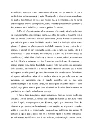 sem dúvida, aparecem como causas no movimento, mas de maneira tal que a
razão destas partes mesmas é o todo. Eles não são o primeiro, mas o resultado,
no qual se transformam os sucos das plantas etc., é o primeiro; como no surgir
em que apenas aparece como produto, como semente que constitui o começo e o
fim, mas um outro indivíduo; a essência, porém, é a mesma.
3) Um tal gênero é, porém, ele mesmo um gênero determinado, relaciona-
se essencialmente a um outro; por exemplo, a idéia da planta se relaciona com a
idéia de animal. O universal move-se para diante. Que as plantas são devoradas
por animais parece uma finalidade exterior; isto é a limitação delas como
gênero. O gênero da planta possuía totalidade absoluta de sua realização no
animal, o animal no ser consciente, assim como a terra na planta. Isto é o
sistema todo — cada momento passando para o outro. Isto é o duplo modo de
considerar: a) cada idéia é círculo em si mesma — planta, animal, o bem de sua
espécie; b) o bem universal — isto é, o momento ali dentro. Se considero o
animal apenas como tendo finalidade exterior, feito para outro, sou unilateral;
ele é essência, universal em si e para si. Mas é também unilateral que a planta
seja apenas em si e para si, produto da natureza, fim em si mesma, fechada em
si, apenas voltando-se sobre si — também não nesta particularidade de ser
devorada, ser vestimenta etc. E círculo, completo em si, mas cuja
complementação é, ao mesmo tempo, um passar para um outro círculo — uma
espiral, cujo ponto central para onde retrocede se localiza imediatamente na
periferia de um círculo mais alto que o enlaça.
O fim (o bem) é, portanto, aquele universal; é bom, do mesmo modo, seu
universal (o bem comum). Sócrates fala sempre do melhor, do fim. Esta forma
do fim é aquilo em que aparece, em Sócrates, aquilo que chamamos Nous. Se
dissermos que a natureza das coisas deve ser reconhecida segundo o conceito,
então o conceito é a consideração independente, autônoma das coisas. O
conceito é aquilo que as coisas são em si mesmas e para si mesmas. Ele realiza-
se a si mesmo, modifica-se; mas é isto a fim de, na imbricação com os outros,
 
